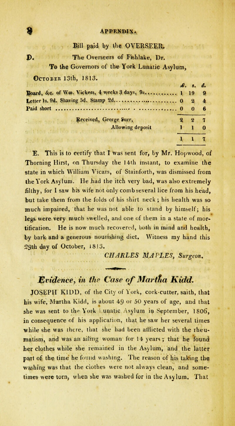 Bill paid by the OVERSEER. I). The Overseers of Fkhlake, Dr. To the Governors of the York Lunatic Asylum, October 13th, 1813. £. s. i. Board, &c. of W», Viekjers, 4 nreefcs 3 days, 9» l 19 9 letter Is. 9d. Shaving 5d. Stamp 2d 0 2 4 Paid short • 0 0 6 Received, George Surr, 2 2 7 Allowing deposit 110 l 1 7 E. This is to certify that I was sent for, by Mr. Hopwood, of Thorning Hirst, on Thursday the 14th instant, to examine the state in which William Vicars, of Stainforth, was dismissed from the York Asylum. He had the itch very bad, was also extremely filthy, for I saw his wife not only comb several lice from his head, but take them from the folds of his shirt neck ; his health was so much impaired, that he was not able to stand by himself; his legs were very much swelled, and one of them in a state of mor- tification. He is now much recovered, both in mind and health, by bark and a generous nourishing diet. Witness my hand this 2(Jth day of October, 1813. CHARLES MAPLES, Surgeon. Evidence, in the Case of Martfia Kidd. JOSEPH KIDD, of the City of York, cork-cutter, saith, that his wife, Martha Kidd, is about 49 or 50 years of age, and that she was sent to th^ York I unatic Asylum in September, 1806, in consequence of his application, that he saw her several times while she was there, that she had been afflicted with the rheu- matism, and was an ailing woman for 14 years; that he found her clothes while she remained in the Asylum, and the latter part of the time he found washing. The reason of his taking the washing was that the clothes were not always clean, and some- times were torn, when she was washed for in the Asylum. That