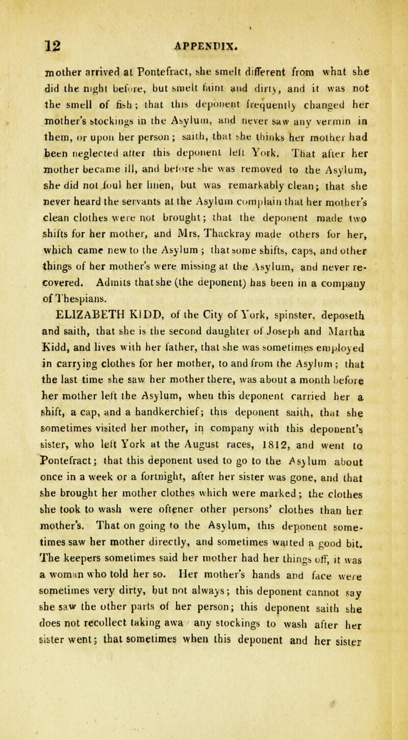 mother arrived at Pontefract, she smelt different from what she did the night before, but smelt taint and dirt), and it was not the smell of fish ; that this deponent frequently changed her mother's stockings in the Asylum, and never saw any vermin in them, or upon her person ; saith, that bhe thinks her mother had been neglected alter this deponent lelt York. That after her mother became ill, and betoreshe was removed to the Asylum, she did not foul her linen, but was remarkably clean; that she never heard the servants at the Asylum complain that her mother's clean clothes were not brought; that the deponent made two shifts for her mother, and Mrs. Thackray made others for her, which came new to the Asylum ; that some shifts, caps, and other things of her mother's were missing at the Asylum, and never re- covered. Admits that she (the deponent) has been in a company of Thespians. ELIZABETH KJDD, of the City of York, spinster, deposeth and saith, that she is the second daughter of Joseph and Martha Kidd, and lives with her lather, that she was sometimes employed in carrying clothes for her mother, to and from the Asylum ; that the last time she saw her mother there, was about a month before her mother left the Asylum, wheu this deponent carried her a shift, a cap, and a handkerchief; this deponent saith, that she sometimes visited her mother, in company with this deponent's bister, who left York at the August races, 1812, and went to Pontefract; that this deponent used to go to the Asylum about once in a week or a fortnight, after her sister was gone, and that she brought her mother clothes which were marked ; the clothes the took to wash were oftener other persons' clothes than her mother's. That on going to the Asylum, this deponent some- times saw her mother directly, and sometimes waited a good bit. The keepers sometimes said her mother had her things off, it was a woman who told her so. Her mother's hands and face were sometimes very dirty, but not always; this deponent cannot say she saw the other parts of her person; this deponent saith she does not recollect taking awa any stockings to wash after her sister went; that sometimes when this deponent and her sister