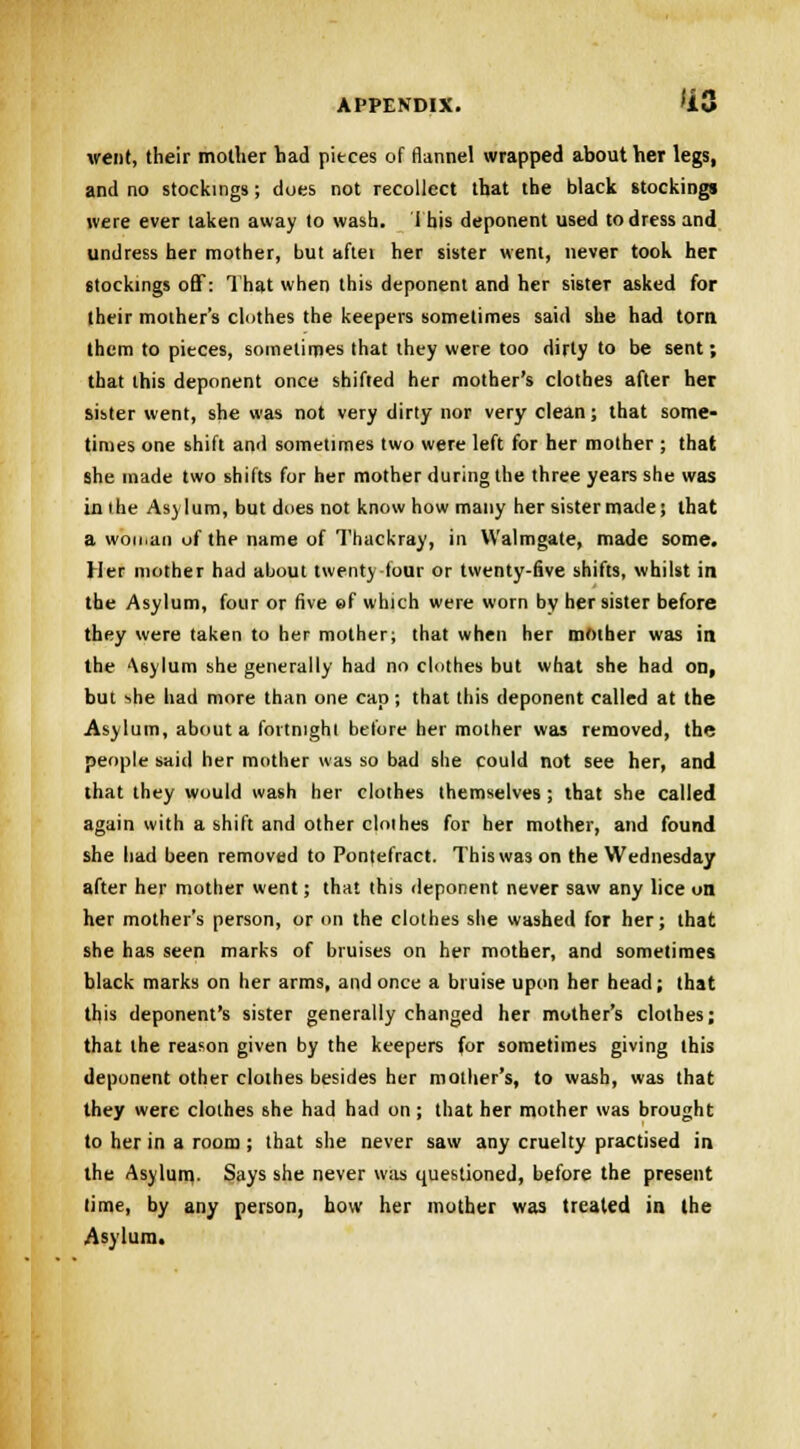 went, their mother had pieces of flannel wrapped about her legs, and no stockings; does not recollect that the black stockings were ever taken away to wash. This deponent used to dress and undress her mother, but aftei her sister went, never took her stockings off: That when this deponent and her sister asked for their mother's clothes the keepers sometimes said she had torn them to pieces, sometimes that they were too dirty to be sent; that this deponent once shifted her mother's clothes after her sister went, she was not very dirty nor very clean; that some- times one shift and sometimes two were left for her mother ; that she made two shifts for her mother during the three years she was inihe Asylum, but dues not know how many her sister made; that a woman of the name of Thackray, in Walmgate, made some. Her mother had about twenty-four or twenty-five shifts, whilst in the Asylum, four or five ef which were worn by her sister before they were taken to her mother; that when her mother was in the '\6ylum she generally had no clothes but what she had on, but she had more than one cap ; that this deponent called at the Asylum, about a fortnight before her mother was removed, the people said her mother was so bad she could not see her, and that they would wash her clothes themselves ; that she called again with a shift and other cloihes for her mother, and found she had been removed to Pontefract. This was on the Wednesday after her mother went; that this deponent never saw any lice on her mother's person, or on the clothes she washed for her; that she has seen marks of bruises on her mother, and sometimes black marks on her arms, and once a bruise upon her head; that this deponent's sister generally changed her mother's clothes; that the reason given by the keepers for sometimes giving this deponent other clothes besides her mother's, to wash, was that they were cloihes she had had on; that her mother was brought to her in a room ; that she never saw any cruelty practised in the Asylum,. Says she never was questioned, before the present time, by any person, how her mother was treated in the Asylum.