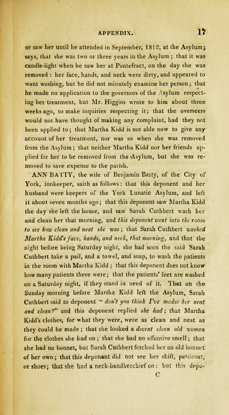 or saw her until be attended in September, 1812, at the Asylum; says, that she was two or three years in the Asylum ; that it was candle-light when he saw her at Pontefract, on the day she was removed : her face, hands, and neck were dirty, and appeared to want washing, but he did not minutely examine her person; that he made no application to the governors of the \sylum respect- ing her treatment, but Mr. Higgins wrote to him about three weeks ago, to make inquiries respecting it; that the overseers would not have thought of making any complaint, had they not been applied to; that Martha Kidd is not able now to give any account of her treatment, nor was so when she was removed from the Asylum; that neither Martha Kidd nor her friends ap- plied for her to be removed from the Asylum, but she was re- moved to save expense to the parish. ANN BATTY, the wife of Benjamin Batty, of the City of York, innkeeper, saith as follows: that this deponent and her husband were keepers of the York Lunatic Asylum, and left it about seven months ago; that this deponent saw Martha Kidd the day she left the house, and saw Sarah Cuthbert wash her and clean her that morning, and this deponent went into the room to see how clean and neat she was; that Sarah Culhbert washed Martha Kidd's face, hands, and neck, that morning, and that the night before being Saturday night, she had seen the said Sarah Cuthbert take a pail, and a towel, and soap, to wash the patients in the room with Martha Kidd ; that this deponent does not know how many patients there were; that the patients' feet are washed on a Saturday night, if they stand in need of it. That on the Sunday morning before Martha Kidd left the Asylum, Sarah Cuthbert said to deponent  don t you think I've made: her neat and clean? and this deponent replied she had; that Martha Kidd's clothes, for what they were, were as clean and neat as they could be made ; that she looked a decent clean old woman- for the clothes she had on ; that she had no offensive smell; that she had no bonnet, but Sarah Cuthbert fetched her an old bonnet of her own; that this deponent did not see her shift, petticoat, or shoes; that she had a neck-handkerchief on ; but this depo- C