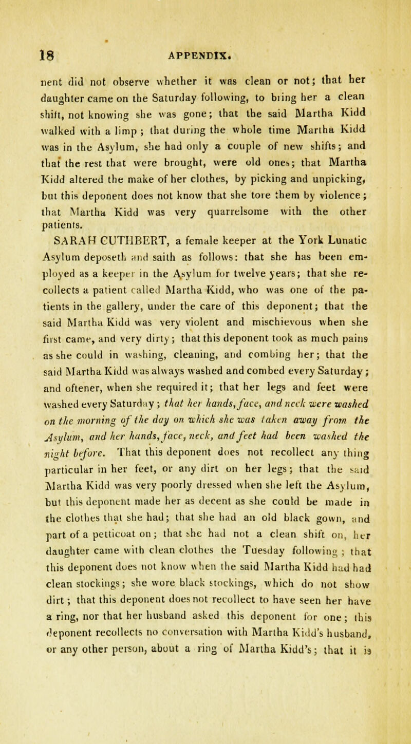 nent did not observe whether it was clean or not; that her daughter came on the Saturday following, to biing her a clean shift, not knowing she was gone; that the said Martha Kidd walked with a limp ; that during the whole time Martha Kidd was in the Asylum, she had only a couple of new shifts; and that the rest that were brought, were old ones.; that Martha Kidd altered the make of her clothes, by picking and unpicking, but this deponent does not know that she tore them by violence; that Martha Kidd was very quarrelsome with the other patients. SARAH GUTHBERT, a female keeper at the York Lunatic Asylum deposeth hih! saith as follows: that she has been em- ployed as a keeper in the Asylum for twelve years; that she re- collects a patient (ailed Martha Kidd, who was one of the pa- tients in the gallery, under the care of this deponent; that the said Martha Kidd was very violent and mischievous when she first came, and very dirty ; that this deponent took as much pains as she could in washing, cleaning, and comhing her; that the said Martha Kidd was always washed and combed every Saturday; and oftener, when she required it; that her legs and feet were washed every Saturday ; that her hands, face, a?idncck were •washed on the morning of the day m which she was taken away from the Asylum, and her hands, face, neck, and feet had been washed the i\iht before. That this deponent does not recollect any thing particular in her feet, or any dirt on her legs; that the said Martha Kidd was very poorly dressed when she left the Asylum, but this deponent made her as decent as she could be made in the clothes that she had; that she had an old black gown, and part of a petticoat on; that she had not a clean shift on, her (laughter came with clean clothes the Tuesday following ; that this deponent does not know when the said Martha Kidd hud had clean stockings; she wore black stockings, which do not show dirt; that this deponent does not recollect to have seen her have a ring, nor that her husband asked this deponent for one; this deponent recollects no conversation with Martha Kidd's husband, or any other person, about a ring of Martha Kidd's; that it is