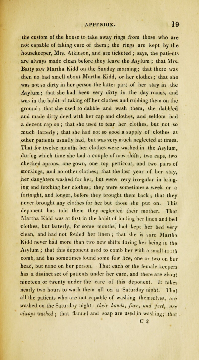 the custom of the house to take away rings from those who are not capable of taking care of them; the rings are kept by the housekeeper, Mrs. Atkinson, ami are ticketed ; says, the patients are always made clean before they leave the Asjlum ; that Mrs. Batty saw Martha Kidd on the Sunday morning; that there was then no bad smell about Martha Kidd, or her clothes; that she was not so dirty in her person the latler part of her stay in the Asylum; that she had been very dirty in the day rooms, and was in the habit of taking off her clothes and rubbing them on the ground ; that she used to dabble and wash them, she dabbled and made dirty deed with her cap and clothes, and seldom had a decent cap on ; that she used to tear her clothes, but not so much latterly; that she had not so good a supply of clothes as other patients usually had, but was very much neglected at times. That for twelve months her clothes were washed in the Asylum, during which time she had a couple of m w shifts, two caps, two checked aprons, one gown, one top petticoat, and two pairs of stockings, and no other clothes; that the last year of her stay, her daughters washed for her, but were very irregular in bring- ing and fetching her clothes; they were sometimes a week or a fortnight, and longer, before thev brought them back ; that they never brought any clothes for her but those she put on. 1 his deponent has told them they neglected their mother. That Martha Kidd was at first in the habit of fouling her linen and bed clothes, but latterly, for some months, had kept her bed very clean, and had not fouled her linen ; that she is sure Martha Kidd never had more than two new shifts during her being in the Asylum ; that this deponent used to comb her with a small tooth comb, and has sometimes found some few lice, one or two on her head, but none on her person. That each of the female keepers has a distinct set of patients under her care, and there are about nineteen or twenty under the care of this deponent. It takes nearly two hours to wash them all on a Saturday night. That all the patients who are not capable of washing themselves, are washed on the Saturday night: their hands, face, and feet, are aluat/s uashed ; that flannel and soap are used in washing; that- C2