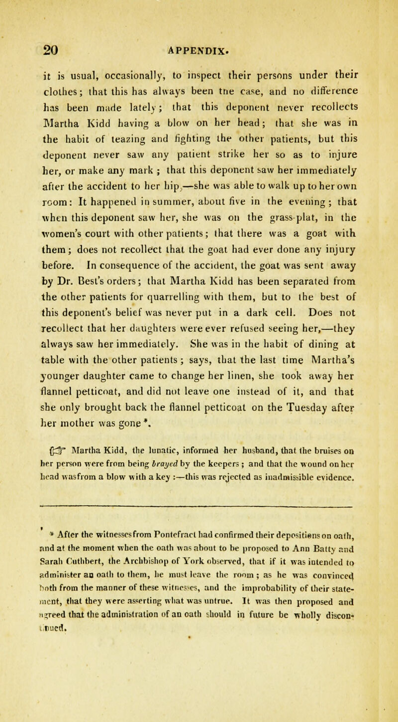 it is usual, occasionally, to inspect their persons under their clothes; that this has always been trie case, and no difference has been made lately; that this deponent never recollects Martha Kidd having a blow on her head; that she was in the habit of teazing and fighting the other patients, but this deponent never saw any patient strike her so as to injure her, or make any mark ; that this deponent saw her immediately after the accident to her hip,—she was able to walk up to her own room: It happened in summer, about five in the evening; that when this deponent saw her, she was on the grass-plat, in the women's court with other patients; that there was a goat with them; does not recollect that the goat had ever done any injury before. In consequence of the accident, the goat was sent away by Dr. Best's orders; that Martha Kidd has been separated from the other patients for quarrelling with them, but to the best of this deponent's belief was never put in a dark cell. Does not recollect that her daughters were ever refused seeing her,—they always saw her immediately. She was in the habit of dining at table with the other patients ; says, that the last time Martha's younger daughter came to change her linen, she took away her flannel petticoat, and did not leave one instead of it, and that she only brought back the flannel petticoat on the Tuesday after her mother was gone *. ff^T Martha Kidd, the lunatic, informed her husband, that the bruises on her person were from being brayed by the keepers ; and that the wound on her head wasfrom a blow with a key :—this was rejected as inadmissible evidence. » After the witnesscsfrom Pontefract had confirmed their depositions on oath, and at the moment when the oath was about to he proposed to Ann Batty and Sarah Cuthbert, the Archbishop of York observed, that if it was intended to administer an oatli to them, he must leave the room ; as he was convinced !'nth from the manner of these witnesses, and the improbability of their state- ment, that they were asserting what was untrue. It was then proposed and ujreed thai the administration of an oath should in future be wholly discon- > rued.