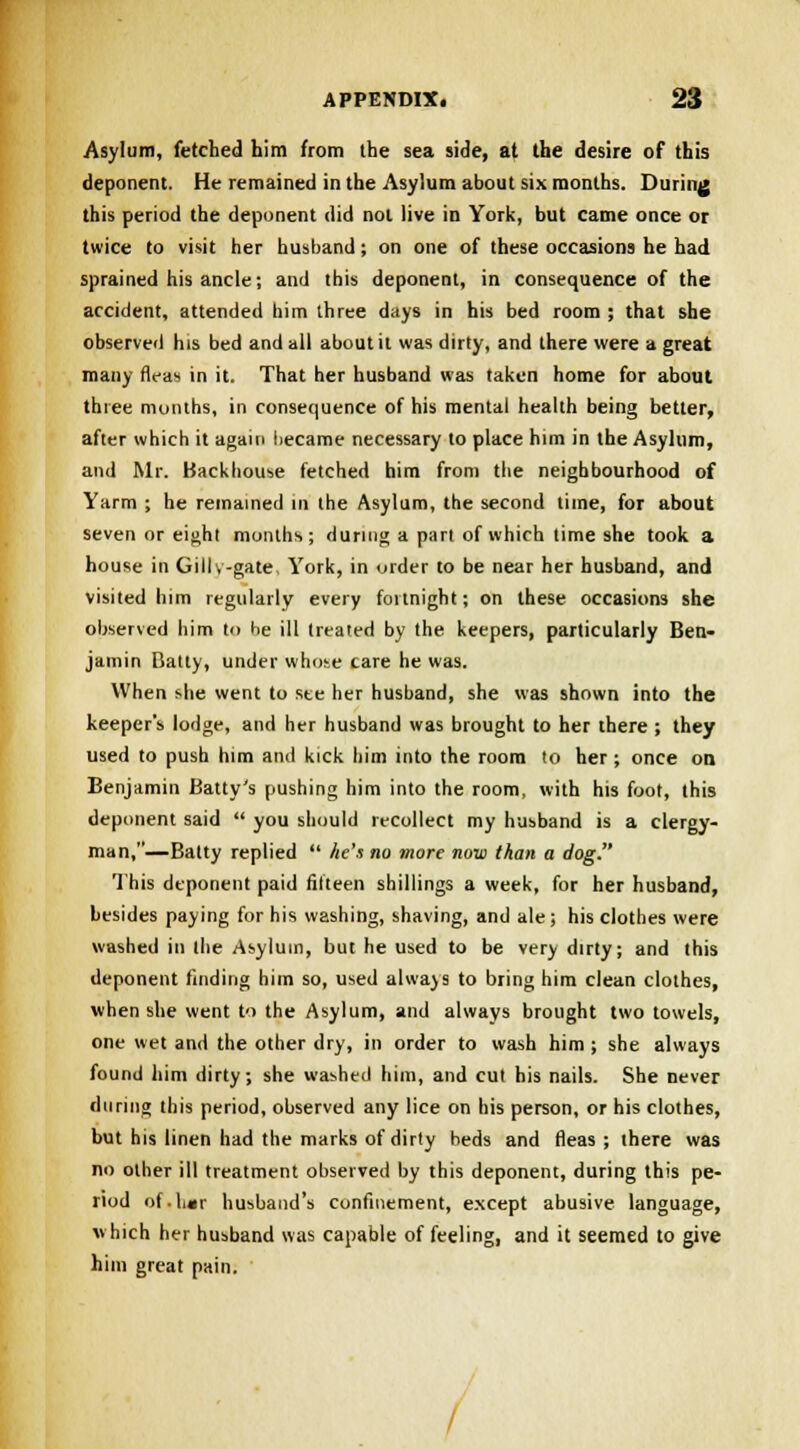 Asylum, fetched him from the sea side, at the desire of this deponent. He remained in the Asylum about six months. During this period the deponent did not live in York, but came once or twice to visit her husband; on one of these occasions he had sprained his ancle; and this deponent, in consequence of the accident, attended him three days in his bed room ; that she observed his bed and all about it was dirty, and there were a great many fleas in it. That her husband was taken home for about three months, in consequence of his mental health being better, after which it again liecame necessary to place him in the Asylum, and Mr. Backhouse fetched him from the neighbourhood of Yarm ; he remained in the Asylum, the second time, for about seven or eight months; during a part of which time she took a house in Gillv-gate, York, in urder to be near her husband, and visited him regularly every fortnight; on these occasions she observed him to he ill treated by the keepers, particularly Ben- jamin Batty, under whose care he was. When she went to see her husband, she was shown into the keeper's lodge, and her husband was brought to her there ; they used to push him and kick him into the room to her ; once on, Benjamin Batty's pushing him into the room, with his foot, this deponent said  you should recollect my husband is a clergy- man,—Batty replied  he's no more now than a dog. This deponent paid fifteen shillings a week, for her husband, besides paying for his washing, shaving, and ale; his clothes were washed in the Asylum, but he used to be very dirty; and this deponent finding him so, used always to bring him clean clothes, when she went to the Asylum, and always brought two towels, one wet and the other dry, in order to wash him ; she always found him dirty; she washed him, and cut his nails. She never during this period, observed any lice on his person, or his clothes, but his linen had the marks of dirty beds and fleas ; there was no other ill treatment observed by this deponent, during this pe- riod of.lmr husband's confinement, except abusive language, which her husband was capable of feeling, and it seemed to give him great pain.