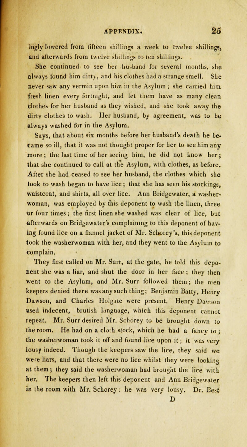 ingly lowered from fifteen shillings a week to twelve shillings, and afterwards from twelve shillings to ten shillings. She continued to see her husband for several months, she always found him dirty, and his clothes had a strange smell. She never saw any vermin upon him in the Asylum ; she carried him fresh linen every fortnight, and let tliem have as many clean clothes for her husband as they wished, and she took away the dirtv clothes to wash. Her husband, by agreement, was to be always washed for in the Asylum. Says, that about six months before her husband's death he be- came so ill, that it was not thought proper for her to see him any- more ; the last time of her seeing him, he did not know her; that she continued to call at the Asylum, with clothes, as before. After she had ceased to see her husband, the clothes which she took to wash began to have lice; that she has seen his stockings, waistcoat, and shirts, all over lice. Ann Hridgewater, a washer- woman, was employed by this deponent to wash the linen, three or four times; the first linen she washed was clear of lice, but afterwards on Bridgewater's complaining to this deponent of hav- ing found lice on a flannel jacket of Mr. Schorey's, this deponent took the washerwoman with her, and they went to the Asylum to complain. They first called on Mr. Surr, at the gate, he told this depo- nent she was a liar, and shut the door in her face ; they then went to the Asylum, and Mr. Surr followed them ; the men keepers denied there was any such thing; Benjamin Batty, Henry Dawson, and Charles Holgate were present. Henry Dawson used indecent, brutish language, which this deponent cannot repeat. Mr. Surr desired Mr. Schorey to be brought down to the room. He had on a cloth stock, which he fiad a fancy to; the washerwoman took it off and found lice upon it; it was very lousy indeed. Though the keepers saw the lice, they said we were liars, and that there were no lice whilst they were looking at them; they said the washerwoman bad brought the lice with her. The keepers then left this deponent and Ann Bridgewater in the loom with Mr. Schorey: he was very lousy. Dr. Best D