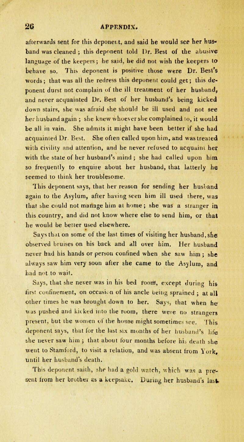 afterwards sent for this deponet.t, and said he would see her hus- band was cleaned ; this deponent told Dr. Best of the abusive language of the keepers; he said, he did not wish the keepers to behave so. This deponent is positive those were Dr. Best's words; that was all the redress this deponent could get; this de- ponent durst not complain of the ill treatment of her husband, and never acquainted Dr. Best of her husband's being kicked down stairs, she was afraid she should be ill used and not see her husband again ; she knew whoe\ershe complained to, it would be all in vain. She admits it might have been better if she had acquainted Dr Best. She often called upon him, and was treated with civility and attention, and he never refused to acquaim her with the state of her husband's mind ; she had called upon him so frequently to enquiie about her husband, that latterly he seemed to think her troublesome. This deponent says, that her reason for sending her husband again to the Asylum, after having seen him ill used there, was that she could not manage him at home; she was a stranger ia this country, and did not know where else to send him, or that he would be better used elsewhere. Says that on some of the last times of visiting her husband, she! observed bruises on his back and all over him, Her husband never had his hands or person confined when she saw him ; she always saw him very soon after she came to the Asylum, and had not to wait. Says, that she never was in his bed room', except tlurimr his first confinement, on occasion of his ancle being sprained ; at all other times he was brought down to her. Says, that when he was pushed and kicked into the room, there weie no stran«ers present, but the women of the house might sometimes see. This deponent says, that for the lust six months of her husband's life she never saw him ; that about four months before hii death she went to Stamford, to visit a relation, and was absent from York, until her husband's death. This deponent sailh, she had a gold watch, which was a pre- sent trora her brother as a keepsake. During her husband's lasW