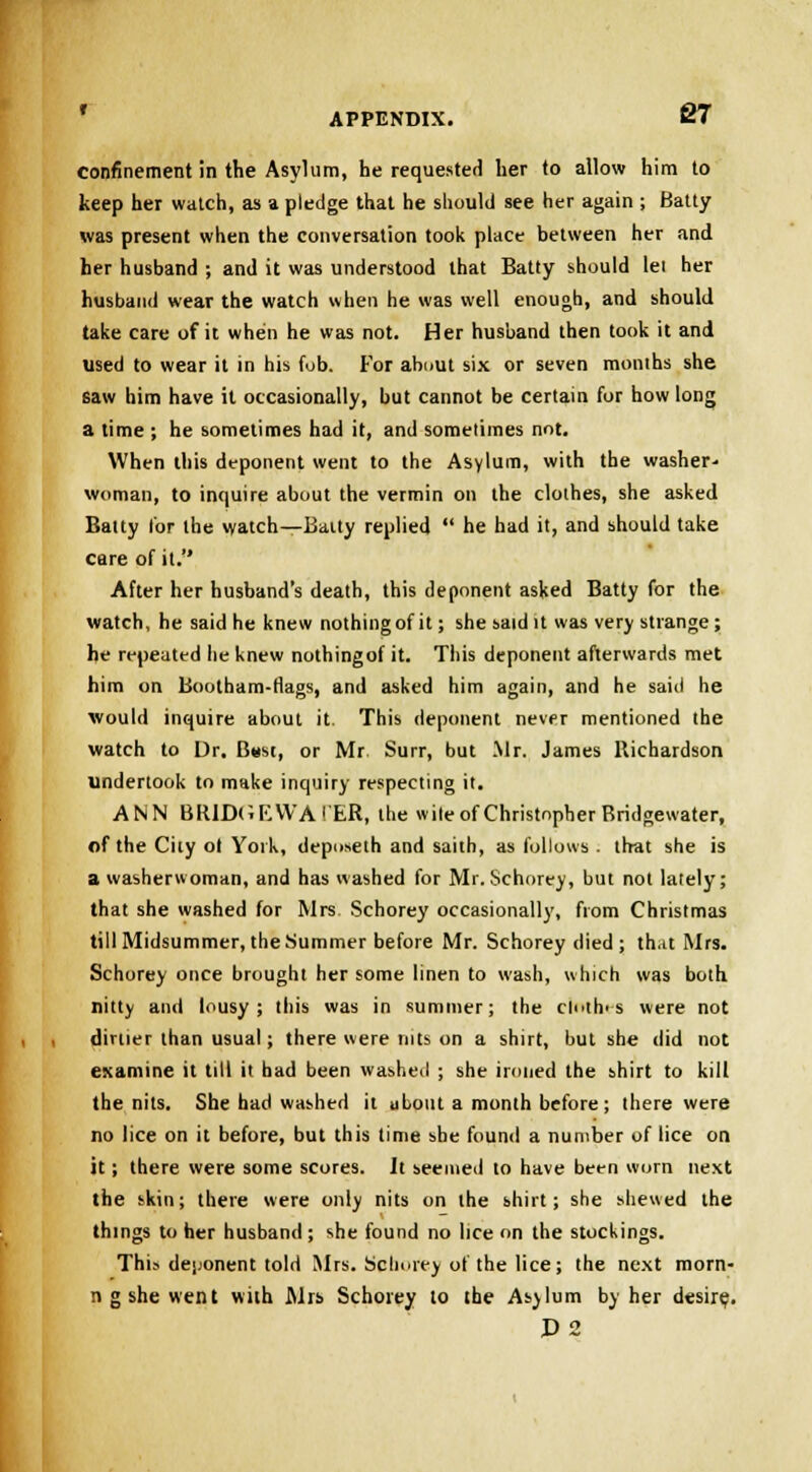 confinement in the Asylum, he requested her to allow him to keep her watch, as a pledge that he should see her again ; Batty was present when the conversation took place between her and her husband ; and it was understood that Batty should lei her husband wear the watch when he was well enough, and should take care of it when he was not. Her husband then took it and used to wear it in his fub. For about six or seven months she saw him have it occasionally, but cannot be certain for how long a time ; he sometimes had it, and sometimes not. When this deponent went to the Asylum, with the washer- woman, to inquire about the vermin on the clothes, she asked Batty lor the watch—Baity replied  he had it, and should take care of it. After her husband's death, this deponent asked Batty for the watch, he said he knew nothing of it; she said it was very strange; he repeated he knew nothingof it. This deponent afterwards met him on Bootham-rlags, and asked him again, and he said he would inquire about it. This deponent never mentioned the watch to Dr. Bust, or Mr Surr, but Mr. James Richardson undertook to make inquiry respecting it. ANN BR1DGEWA! ER, the wile of Christopher Bridgewater, of the City ol York, deposeth and saith, as follows . that she is a washerwoman, and has washed for Mr. Schorey, but not lately; that she washed for Mrs Schorey occasionally, from Christmas till Midsummer, the Summer before Mr. Schorey died; th.it Mrs. Schorey once brought her some linen to wash, which was both nitty and lousy; this was in summer; the cbrthes were not dirtier than usual; there were ruts on a shirt, but she did not examine it till it had been washed ; she ironed the shirt to kill the nits. She had washed it about a month before; there were no lice on it before, but this time she found a number of lice on it; there were some scores. It seemed to have been worn next the skin; there were only nits on the shirt; she shewed the things to her husband; she found no lice on the stockings. ThLi deponent told Mrs. Schorey of the lice; the next morn- n g she went with Mrs Schorey to the Asjlum by her desire. P2