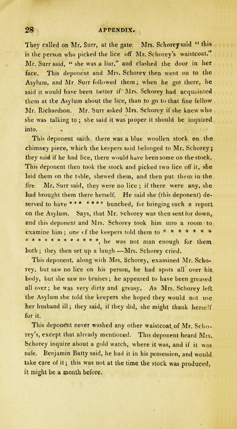 They called on Mr. Surr, at the gate. Mrs. Schorey said  this is the person who picked the lice off Mr. Schorey's waistcoat. Mr. Surr said,  she was a liar, and clashed the door in her face. This deponent and Mrs. Schorev then went on to the Asylum, and Mr. Surr followed them; when he got there, he said it would have been better if Mrs. Schorey had acquainted them at the Asylum about the lice, than to go to that fine fellow Mr. Richardson. Mr. Surr asked Mrs. Schorey if she knew who she was talking to ; she said it was pioper it should be inquired into. This deponent saith, there was a blue woollen stock on the chimney piece, which the keepers said belonged to Mr. Schorey; they said if he had lice, there would have been some on the stock. This deponent then took the stock and picked two lice off it, she laid them on the tnble, shewed them, and then put them in the fire. Mr. Surr said, they were no lice ; if there were any, she had brought them there herself. He said she (this deponent) de- served to have * * * * * ** bunched, for bringing such a report on the Asylum. Says, that Mr. >chorey was then sent lor down, and this deponent and Mrs. Schorey took him into a room ■ to examine him ; one < f the keepers told them to******* w •*•*»•**«* #^ jjg was not man en0Ugh for them both ; they then set up a laugh —Mrs. Schorey cried. This deponent, along with Mrs. Schorey, examined Mr. Scho- rey, but saw no lice on his person, he had spots all over his body, but she saw no bruises; he appeared to have been greased all over; he was very dirty and greasy. As Mrs. Schorey left the Asylum she told the keepers she hoped they would not use her husband ill; they said, if they did, she might thank herself for it. This deponent never washed any other waistcoat,of Mr. Scho- rey's, except that already mentioned. This deponent heard Mrs. Schorey inquire about a gold watch, where it was, and if it was safe. Benjamin Batty said, he had it in his possession, and would take care of it; this was not at the time the stock was produced, it might be a month before.