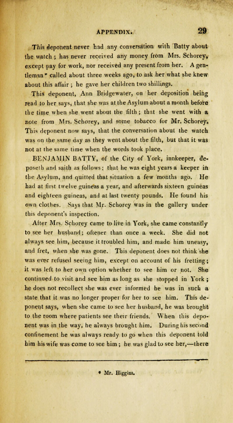 This deponent never had any conversation with Batty about the watch ; has never received any money from Mrs. Schorey, except pay for work, nor received any present from her. A gen- tleman* called about three weeks ago, to ask her what she knew about this affair ; he gave her children two shillings. This deponent, Ann Bridgewater, on her deposition being read to her says, that she was at the Asylum about a month before the time when she went about the filth; that she went with a note from Mrs. Schorey, and some tobacco for Mr. Schorey. This deponent now says, that the conversation about the watch was on the same day as they went about the filth, but that it was not at the same time when the words took place. BENJAMIN BATTY, of the City of York, innkeeper, de- poseih and saith as follows; that he was eight years a keeper in the Asylum, and quitted that situation a few months ago. He had at first twelve guineas a year, and afterwards sixteen guineas and eighteen guineas, and at last twenty pounds. He found his own clothes. Says that Mr. Schorey was in the gallery under this deponent's inspection. After Mrs. Schorey came to live in York, she came constantly to see her husband; oftener than once a week. She did not always see him, because it troubled him, and made him uneasy, and fret, when she was gone. This deponent does not think she was ever refused seeing him, except on account of his fretting; it was left to her own option whether to see him or not. She continued to visit and see him as long as she stopped in York ; he does not recollect she was ever informed he was in such a state that it was no longer proper for her to see him. This de- ponent says, when she came to see her husband, he was brought to the room where patients see their friends. When this depo- nent was in the way, he always brought him. During his second confinement he was always ready to go when this deponent told him his wife was come to see him ; he was glad to see her,—there » Mr. Higgins.