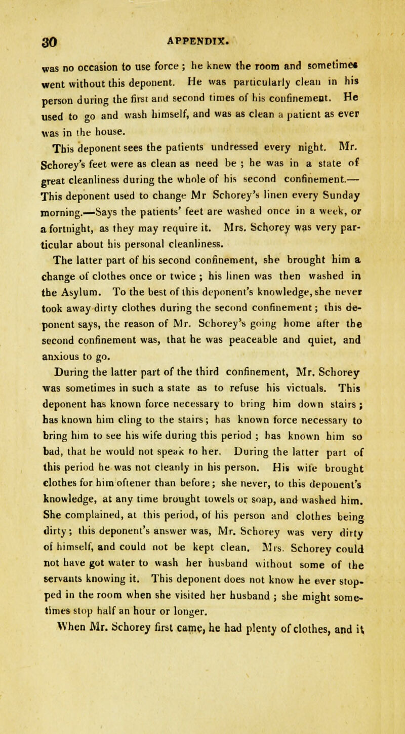 was no occasion to use force ; he knew the room and sometime* went without this deponent. He was particularly clean in his person during the first and second times of his confinement. He used to o and wash himself, and was as clean a patient as ever was in the house. This deponent sees the patients undressed every night. Mr. Schorey's feet were as clean as need be ; he was in a state of great cleanliness during the whole of his second confinement.— This deponent used to change Mr Schorey's linen every Sunday morning.—Says the patients' feet are washed once in a week, or a fortnight, as they may require it. Mrs. Schorey was very par- ticular about his personal cleanliness. The latter part of his second confinement, she brought him a change of clothes once or twice ; his linen was then washed in the Asylum. To the best of this deponent's knowledge, she never took away dirty clothes during the second confinement; this de- ponent says, the reason of Mr. Schorey's going home after the second confinement was, that he was peaceable and quiet, and anxious to go. During the latter part of the third confinement, Mr. Schorey ■was sometimes in such a state as to refuse his victuals. This deponent has known force necessary to bring him down stairs ; has known him cling to the stairs; has known force necessary to bring htm to see his wife during this period ; has known him so bad, that he would not speak to her. During the latter part of this period he was not cleanly in his person. His wife brought clothes for himoftener than before; she never, to this deponent's knowledge, at any time brought towels or soap, and washed him. She complained, at this period, of his person and clothes bein« dirty; this deponent's answer was, Mr. Schorey was very dirty of himself, and could not be kept clean. Mrs. Schorey could not have got water to wash her husband without some of the servants knowing it. This deponent does not know he ever stop, ped in the room when she visited her husband ; she might some- times stop half an hour or longer. When Mr. Schorey first came, he had plenty of clothes, and it