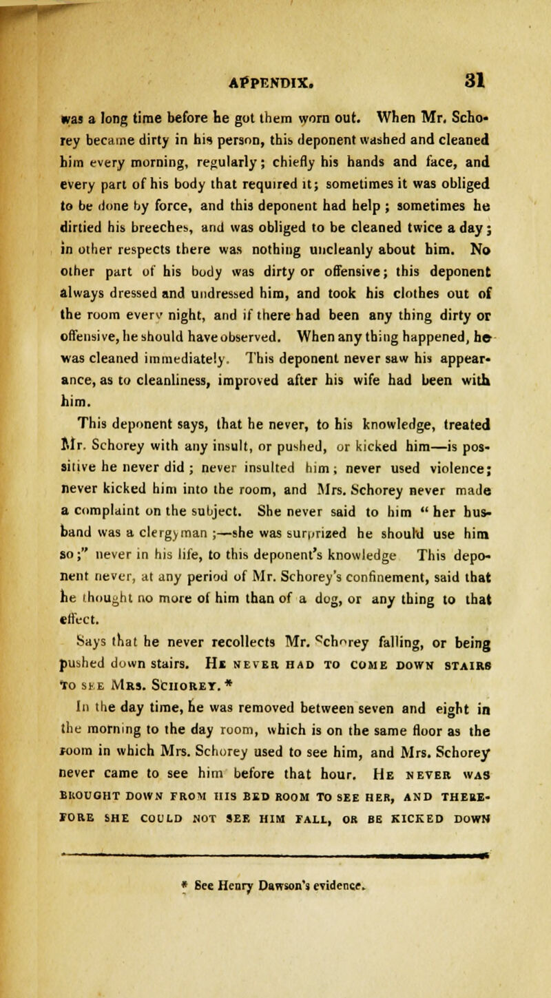 was a long time before he got them worn out. When Mr. Scho- rey became dirty in his person, this deponent washed and cleaned him every morning, regularly; chiefly his hands and face, and every part of his body that required it; sometimes it was obliged to be done by force, and this deponent had help ; sometimes he dirtied his breeches, and was obliged to be cleaned twice a day; in other respects there was nothing uncleanly about him. No other part of his body was dirty or offensive; this deponent always dressed and undressed him, and took his clothes out of the room everv night, and if there had been any thing dirty or offensive, he should haveobserved. When any thing happened, he- was cleaned immediately. This deponent never saw his appear* ance, as to cleanliness, improved after his wife had been with him. This deponent says, that he never, to his knowledge, treated Mr. Schorey with any insult, or pushed, or kicked him—is pos- sitive he never did ; never insulted him; never used violence; never kicked him into the room, and Sirs. Schorey never made a complaint on the subject. She never said to him  her hus- band was a clergyman ;—she was surprized he should use him so; never in his life, to this deponent's knowledge This depo- nent never, at any period of Mr. Schorey's confinement, said that he thought no more of him than of a dog, or any thing to that effect. Says that he never recollects Mr. ^chorey falling, or being pushed downstairs. He never had to come down stairs to ske Mrs. Schorey. * In the day time, he was removed between seven and eight in the morning to the day room, which is on the same floor as the room in which Mrs. Schorey used to see him, and Mrs. Schorey never came to see him before that hour. He never was BROUGHT DOWN FROM HIS BED ROOM TO SEE HER, AND THERE- TORE SHE COULD NOT SEE HIM FALL, OR BE KICKED DOWN