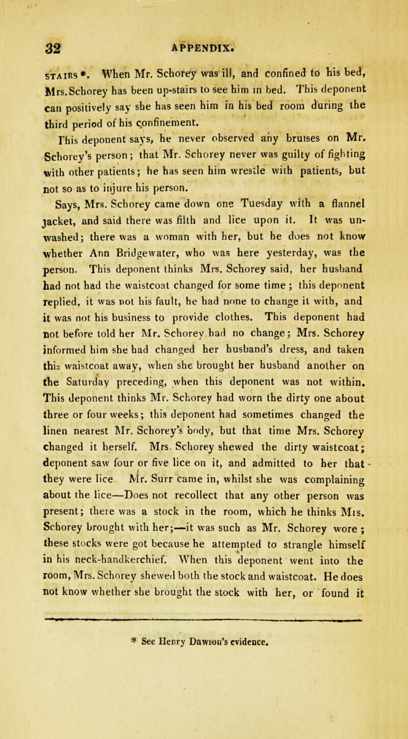 stairs*. When Mr. Schorey was'ill, and confined to his bed, Mrs.Schorey has been up-stairs to see him in bed. This deponent can positively say she has seen him in his bed room during the third period of his confinement. This deponent says, he never observed any bruises on Mr. Schorey *s person; that Mr. Schorey never was guilty of fighting with other patients; he has seen him wrestle with patients, but not so as to injure his person. Says, Mrs. Schorey came down one Tuesday with a flannel jacket, and said there was filth and lice upon it. It was un- washed ; there was a woman with her, but he does not know whether Ann Bridgewater, who was here yesterday, was the person. This deponent thinks Mrs. Schorey said, her husband had not had the waistcoat changed for some time ; this deponent replied, it was not his fault, he had none to change it with, and it was not his business to provide clothes. This deponent had not before told her Mr. Schorey had no change; Mrs. Schorey informed him she had changed her husband's dress, and taken this waistcoat away, when she brought her husband another on the Saturday preceding, when this deponent was not within. This deponent thinks Mr. Schorey had worn the dirty one about three or four weeks; this deponent had sometimes changed the linen nearest Mr. Schorey's body, but that time Mrs. Schorey changed it herself. Mrs. Schorey shewed the dirty waistcoat; deponent saw four or five lice on it, and admitted to her that - they were lice Mr. Surr came in, whilst she was complaining about the lice—Does not recollect that any other person was present; there was a stock in the room, which he thinks Mis. Schorey brought with her;—it was such as Mr. Schorey wore; these stocks were got because he attempted to strangle himself in his neck-handkerchief. When this deponent went into the room, Mrs. Schorey shewed both the stock and waistcoat. He does not know whether she brought the stock with her, or found it