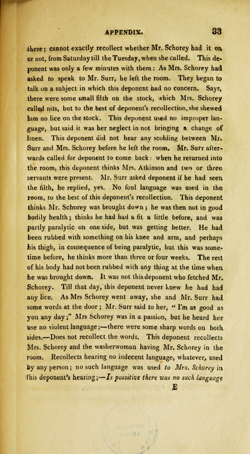 there; cannot exactly recollect whether Mr. Schorey had it on or not, from Saturday till the Tuesday, when she called. This de- ponent was only a few minutes with them: As Mrs. Schorey had asked to speak to Mr. Surr, he left the room. They began to talk on a subject in which this deponent had no concern. Says, there were some small filth on the stock, vhich Mrs. Schorey called nits, bnt to the best of deponent's recollection, she shewed him no lice on the stock. This deponent u^ed no improper lan- guage, but said it was her neglect in not bringing a change of linen. This deponent did not hear any scolding between Mr. Surr and Mrs. Schorey before he left the room. Mr. Surr after- wards called for deponent to come back: when he returned into the room, this deponent thinks Mrs. Atkinson and two or three servants were present. Mr. Surr asked deponent if he had seen, the filth, he replied, yes. No foul language was used in the room, to the best of this deponent's recollection. This deponent thinks Mr. Schorey was brought down j he was then not in good bodily health; thinks he had had a fit a little before, and was partly paralytic on one side, but was getting better. He had been rubbed with something on bis knee and arm, and perhaps his thigh, in consequence of being paralytic, but this was some- time before, he thinks more than three or four weeks. The rest of his body had not been rubbed with any thing at the time when he was brought down. It was not this deponent who fetched Mr. Schorey. Till that day, this deponent never knew he had had any lice. As Mrs Schorey went away, she and Mr. Surr had some words at the door ; Mr. Surr said to her,  I'm as good as you any day; Mrs Schorey was in a passion, but he heard her use no violent language;—there were some sharp words on both sides.—Does not recollect the words. This deponent recollects Mrs. Schorey and the washerwoman having Mr. Schorey in the room. Recollects hearing no indecent language, whatever, used by any person; no such language was used to Mrs. Schorey in (his deponent's hearing;—Ispossitive there was no such language