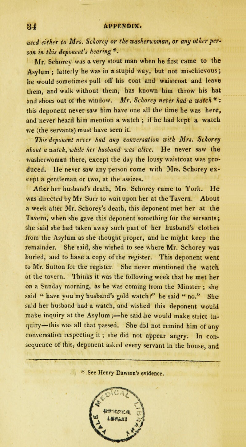 used either to Mrs. Schorey or the washerwoman, or any other per- son in this deponent's hearing*. Mr. Schorey was a very stout man when he first came to the Asylum ; latterly he was in a stupid way, but not mischievous; he would sometimes pull off his coat and waistcoat and leave them, and walk without them, has known him throw his hat and shoes out of the window. Mr. Schorey never had a watch *: this deponent never saw him have one all the time he was here, and never heard him mention a watch ; if he had kept a watch we (the servants) must have seen it. This deponent never had any conversation with Airs. Schorey about a watch, while her husband -xas alive. He never saw the washerwoman there, except the day the lousy waistcoat was pro- duced. He never saw any person come with Mrs. Schorey ex- cept a gentleman or two, at the assizes. After her husband's death, Mrs Schorey came to York. He was directed by Mr Surr to wait upon her at the Tavern. About a week after Mr. Schorey's death, this deponent met her at the Tavern, when she gave this deponent something for the servants; she said she had taken away such part of her husband's clothes from the Asylum as she thought proper, and he might keep the remainder. She said, she wished to see where Mr. Schorey was buried, and to have a copy of the register. This deponent went to Mr. Sutton for the register She never mentioned the watch at the tavern. Thinks it was the following week that he met her on a Sunday morning, as he was coming from the Minster ; she said  have you my husband's gold watch i he said  no.'' She said her husband had a watch, and wished this deponent would make inquiry at the Asylum ;—he said Jie would make strict in- quiry—this was all that passed. She did not remind him of any conversation respecting it; she did not appear angry. In con- sequence of this, deponent asked every servant in the house, and