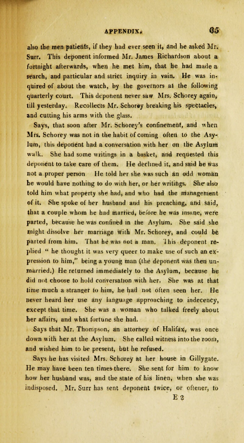also the men patients, if they had ever seen it, and he asked Mr. Surr. This deponent informed Mr. James Richardson about a fortnight afterwards, when he met him, that he had made a search, and particular and strict inquiry in vain. He was in- quired of about the watch, by the governors at the following quarterly court. This deponent never saw Mrs. Schorey again, till yesterday. Recollects Mr. Schorey breaking his spectacles, and cutting his arms with the glass. Says, that soon after Mr. Schorey's confinement, and when Mrs. Schorey was not in the habit of coming often to the Asy- lum, this deponent had a conversation with her on the Asylum walk. She had some writings in a basket, and requested this deponent to take care of them. He declined it, and said he was not a proper person He told her she was such an odd woman he would have nothing to do with her, or her writings. She also told him what property she had, and who had the management of it. She spoke of her husband and his preaching, and said, that a couple whom he had married, before he was insane, were parted, because he was confined in the Asylum. She said she might dissolve her marriage with Mr. Schorey, and could be parted from him. That be was not a man. 1 his deponent re- plied  he thought it was very queer to make use of such an ex- pression to him, being a young man (the deponent was then un- married.) He returned immediately to the Asylum, because he did not choose to hold conversation with her. She was at that time much a stranger to him, he had not often seen her. He never heard her use any language approaching to indecency, except that time. She was a woman who talked freely about her affairs, and what fortune she had. Says that Mr. Thompson, an attorney of Halifax, was once down with her at the Asylum. She called witness into the room, and wished him to be present, but he refused. Says lie has visited Mrs. Schorey at her house in Gillygate. He may have been ten times there. She sent for him to know how her husband was, and the state of his linen, when she was indisposed. Mr, Surr has sent deponent twice, or oftener, to E2
