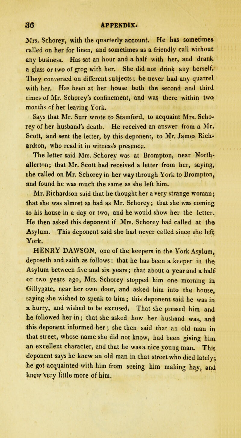 Mrs. Schorey, with the quarterly account. He has sometimes called on her for linen, and sometimes as a friendly call without any business. Has sat an hour and a half with her, and drank a glass or two of grog with her. She did not drink any herself. They conversed on different subjects; he never had any quarrel with her. Has been at her house both the second and third times of Mr. Schorey's confinement, and was there within two months of her leaving York. Says that Mr. Surr wrote to Stamford, to acquaint Mrs. Scho- ley of her husband's death. He received an answer from a Mr. Scott, and sent the letter, by this deponent, to Mr. James Rich- ardson, who read it in witness's presence. The letter said Mrs. Schorey was at Brompton, near North- allerton; that Mr. Scott had received a letter from her, saying, she called on Mr. Schorey in her way through York to Brompton, and found he was much the same as she left him. Mr. Richardson said that he thought her a very strange woman; that she was almost as bad as Mr. Schorey; that she was coming to his house in a day or two, and he would show her the letter. He then asked this deponent if Mrs. Schorey had called at the Asylum. Tins deponent said she had never called since she left York. HENRY DAWSON, one of the keepers in the York Asylum, deposeth and saith as follows: that he has been a keeper in the. Asylum between five and six years; that about a year and a half or two years ago, Mrs. Schorey stopped him one morning in Gillygate, near her own door, and asked hiro into the house, saying she wished to speak to him; this deponent said he was in a hurry, and wished to be excused. That she pressed him and he followed her in; that she asked how her husband was, and this deponent informed her; she then said that an old man in that street, whose name she did not know, had been giving him an excellent character, and that he was a nice young man. This deponent says he knew an old man in that street who died lately; he got acquainted with him from seeing him making hay, and knew 'very little more of him.