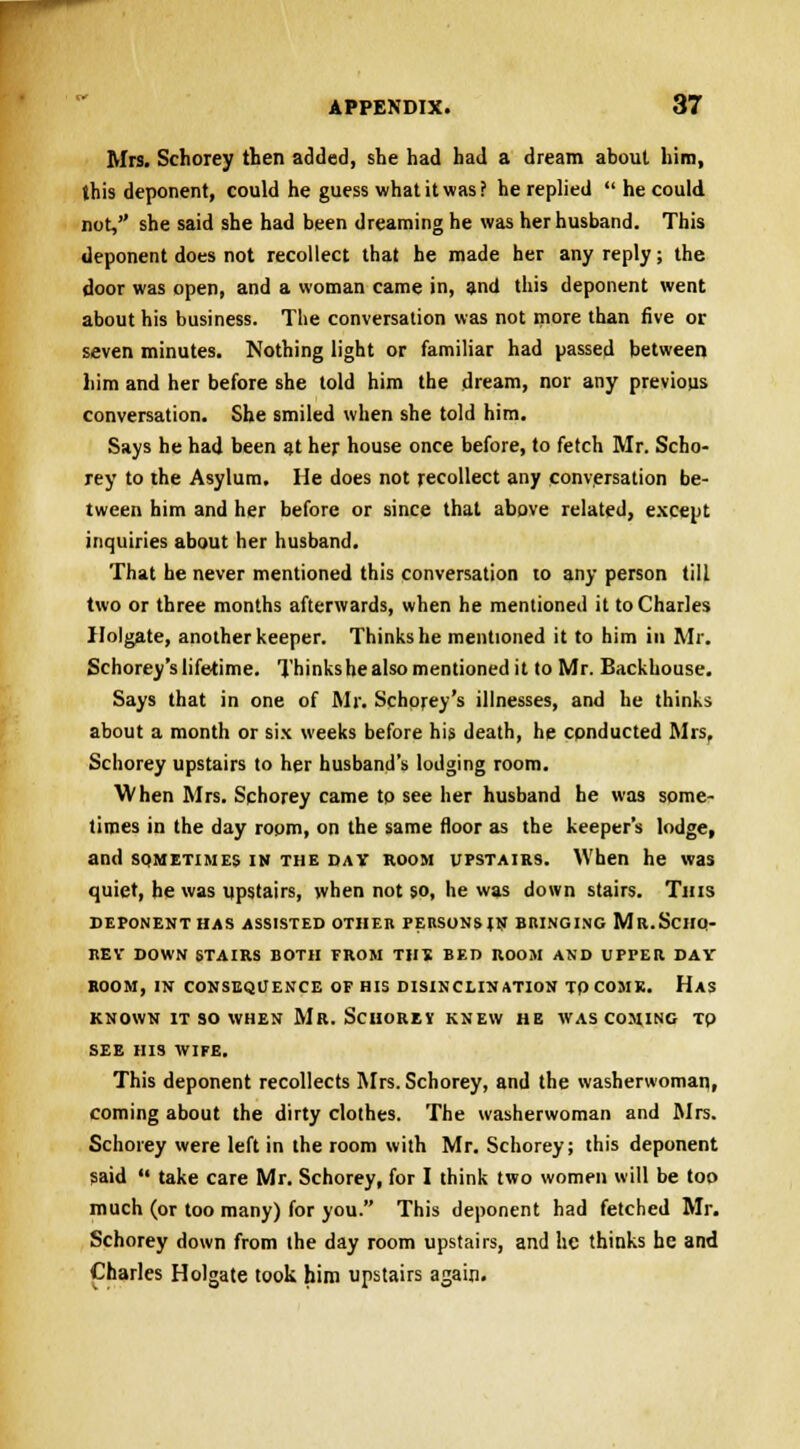 Mrs. Schorey then added, she had had a dream about him, this deponent, could he guess what it was? he replied  he could, not, she said she had been dreaming he was her husband. This deponent does not recollect that he made her any reply; the door was open, and a woman came in, and this deponent went about his business. The conversation was not more than five or seven minutes. Nothing light or familiar had passed between him and her before she told him the dream, nor any previous conversation. She smiled when she told him. Says he had been 3t her house once before, to fetch Mr. Scho- rey to the Asylum. He does not recollect any conversation be- tween him and her before or since that above related, except inquiries about her husband. That he never mentioned this conversation to any person till two or three months afterwards, when he mentioned it to Charles Ilolgate, another keeper. Thinks he mentioned it to him in Mr. Schorey'slifetime. Thinkshealso mentioned it to Mr. Backhouse. Says that in one of Mr. Schorey's illnesses, and he thinks about a month or six weeks before his death, he conducted Mrs, Schorey upstairs to her husband's lodging room. When Mrs. Schorey came to see her husband he was some- times in the day room, on the same floor as the keepers lodge, and sqmetimes in the dav room upstairs. When he was quiet, he was upstairs, when not so, he was down stairs. Tins DEPONENT HAS ASSISTED OTHER PERSONStN BRINGING MR.SCHO- REV DOWN STAIRS BOTH FROM THE BED ROOM AND UPPER DAV BOOM, IN CONSEQUENCE OF HIS DISINCLINATION TO COMK. Has KNOWN IT SO WHEN Mr. SCHOREY KNEW HE WAS COMING Tp SEE HIS WIFE. This deponent recollects Mrs. Schorey, and the washerwoman, coming about the dirty clothes. The washerwoman and Mrs. Schorey were left in the room with Mr. Schorey; this deponent said  take care Mr. Schorey, for I think two women will be too much (or too many) for you. This deponent had fetched Mr. Schorey down from the day room upstairs, and he thinks he and Charles Holgate took him upstairs again.