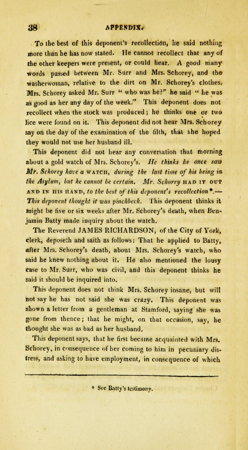 To the best of this deponent's recollection, he said nothing more than he has now stated. He cannot recollect that any of the other keepers were present, or could hear. A good many words passed between Mr. Surr and Mrs. Schorey, and the washerwoman, relative to the dirt on Mr. Schorey's clothes. Mrs. Schorey asked Mr. Surr  who was he? he said  he was as good as her any day of the week. This deponent does not recollect when the slock was produced) he thinks one or two lice were found on it. This deponent did not hear Mrs. Schorey say on the day of the examination of the filth, that she hoped they would not use her husband ill. This deponent did not hear any conversation that morning about a gold watch of Mrs. Schorey's. He thinks he once saw Mr. Schorey have a watch, during the last time of his being in the Asylum, but he cannot be certain. Mr. Schorey had it out and in his hand, to the best (if this deponent's recollection*.— This deponent thought it was pinckbeclc. This deponent thinks it might be five or six weeks after Mr. Schorey's death, when Ben- jamin Batty made inquiry about the watch. The Reverend JAMES RICHARDSON, of the City of York, clerk, deposeth and saith as follows: That he applied to Batty, after Mrs. Schorey's death, about Mrs. Schorey's watch, who said he knew nothing about it. He also mentioned the lousy case to Mr. Surr, who was civil, and this deponent thinks he said it should be inquired into. This deponent does not think Mrs. Schorey insane, but will not say he has not said she Was crazy. This deponent was shown a letter from a gentleman at Stamford, saying she was gone from thence; that he might, on that occasion, say, he thought she was as bad as her husband. This deponent says, that he first became acquainted with Mrs. Schorey, in consequence of her coming to him in pecuniary dis- tress, and asking to have employment, in consequence of which * See Batty's testimony.