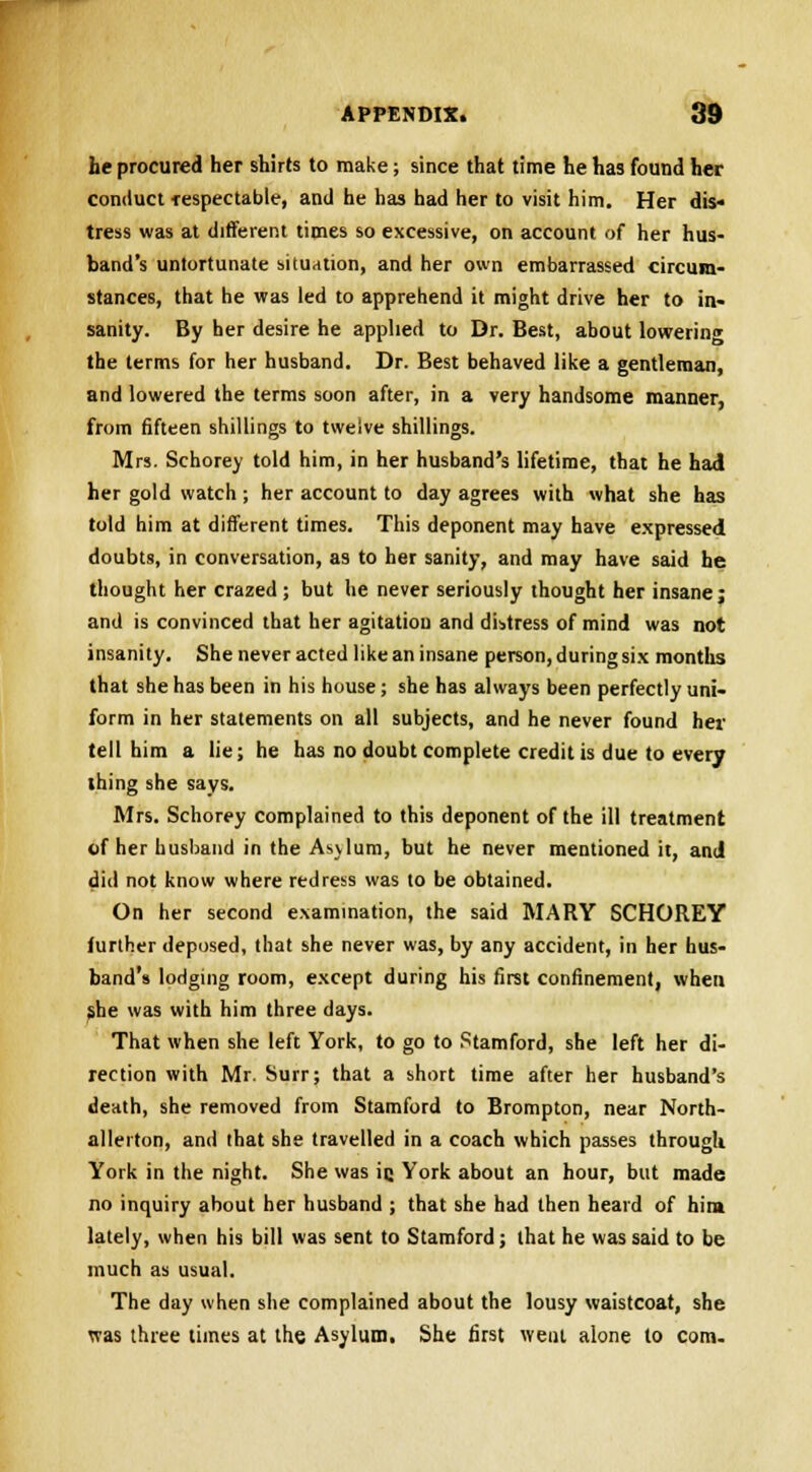 he procured her shirts to make; since that time he has found her conduct fespectable, and he has had her to visit him. Her dis- tress was at different times so excessive, on account of her hus- band's untortunate situation, and her own embarrassed circum- stances, that he was led to apprehend it might drive her to in- sanity. By her desire he applied to Dr. Best, about lowering the terms for her husband. Dr. Best behaved like a gentleman, and lowered the terms soon after, in a very handsome manner, from fifteen shillings to twelve shillings. Mrs. Schorey told him, in her husband's lifetime, that he had her gold watch ; her account to day agrees with what she has told him at different times. This deponent may have expressed doubts, in conversation, as to her sanity, and may have said he thought her crazed ; but he never seriously thought her insane; and is convinced that her agitation and distress of mind was not insanity. She never acted like an insane person, during six months that she has been in his house; she has always been perfectly uni- form in her statements on all subjects, and he never found her tell him a lie; he has no doubt complete credit is due to every thing she says. Mrs. Schorey complained to this deponent of the ill treatment of her husband in the Asvlum, but he never mentioned it, and did not know where redress was to be obtained. On her second examination, the said MARY SCHOREY further deposed, that she never was, by any accident, in her hus- band's lodging room, except during his first confinement, when she was with him three days. That when she left York, to go to Stamford, she left her di- rection with Mr. Surr; that a short time after her husband's death, she removed from Stamford to Brompton, near North- allerton, and that she travelled in a coach which passes through York in the night. She was ic York about an hour, but made no inquiry about her husband ; that she had then heard of hint lately, when his bill was sent to Stamford; that he was said to be much as usual. The day when she complained about the lousy waistcoat, she was three times at the Asylum. She first went alone to com.