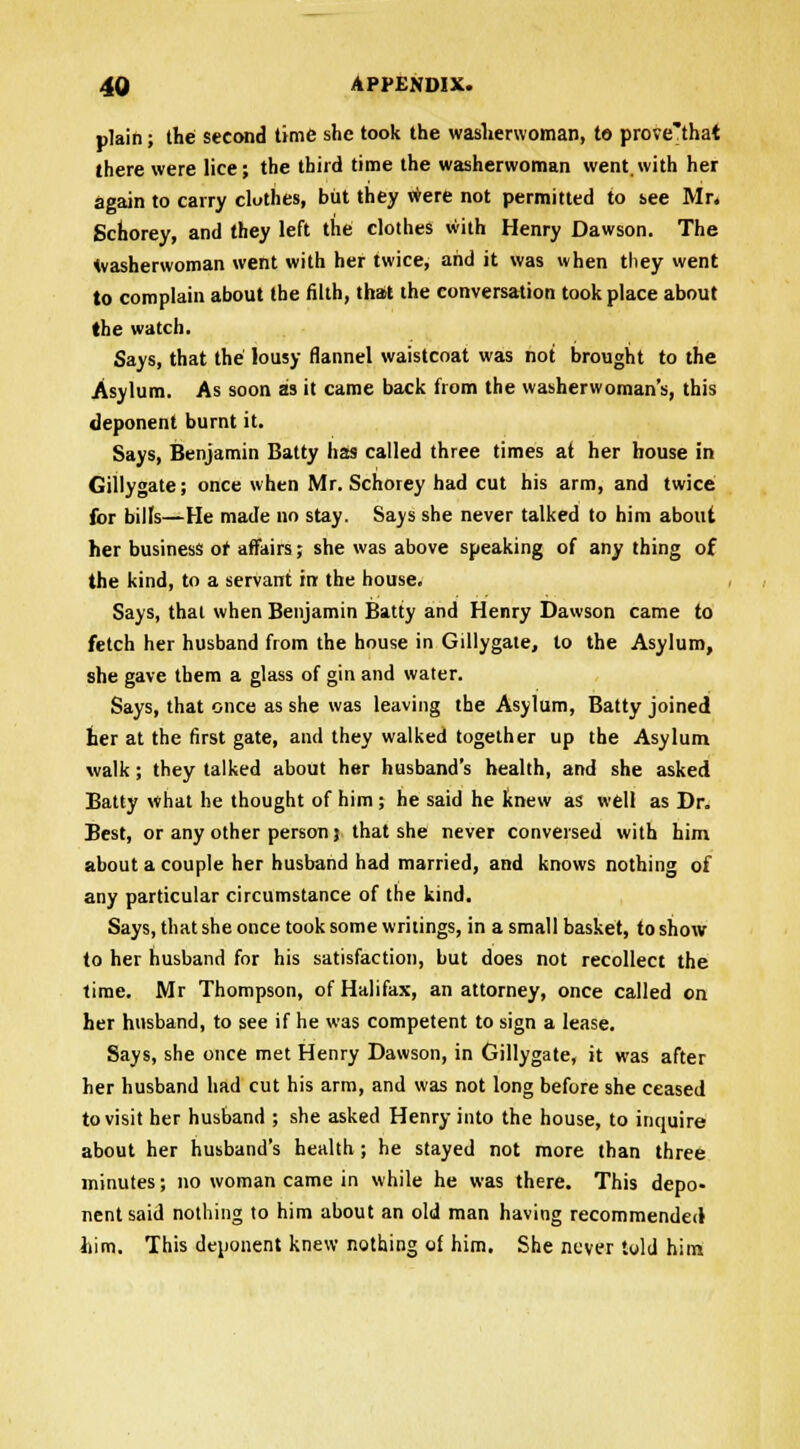 plain; the second time she took the washerwoman, to prove'that there were lice; the third time the washerwoman went.with her again to carry clothes, but they were not permitted to see Mr. Schorey, and they left the clothes with Henry Dawson. The washerwoman went with her twice, and it was when they went to complain about the filth, that the conversation took place about (he watch. Says, that the lousy flannel waistcoat was not brought to the Asylum. As soon as it came back from the washerwoman's, this deponent burnt it. Says, Benjamin Batty has called three times at her house in Gillygate; once when Mr. Schorey had cut his arm, and twice for bills—He made no stay. Says she never talked to him about her business or affairs; she was above speaking of any thing of the kind, to a servant in the house. Says, that when Benjamin Batty and Henry Dawson came to fetch her husband from the house in Gillygate, to the Asylum, she gave them a glass of gin and water. Says, that once as she was leaving the Asylum, Batty joined her at the first gate, and they walked together up the Asylum walk; they talked about her husband's health, and she asked Batty what he thought of him ; he said he knew as well as Dr. Best, or any other person} that she never conversed with him about a couple her husband had married, and knows nothing of any particular circumstance of the kind. Says, that she once took some writings, in a small basket, to show to her husband for his satisfaction, but does not recollect the time. Mr Thompson, of Halifax, an attorney, once called on her husband, to see if he was competent to sign a lease. Says, she once met Henry Dawson, in Gillygate, it was after her husband had cut his arm, and was not long before she ceased to visit her husband ; she asked Henry into the house, to inquire about her husband's health ; he stayed not more than three minutes; no woman came in while he was there. This depo- nent said nothing to him about an old man having recommended him. This deponent knew nothing of him. She never told him