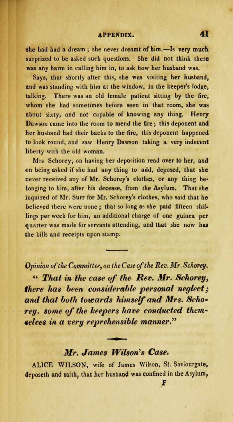 »he had had a dream ; she never dreamt of him.—Is very much surprized to be asked such questions. She did not think there was any harm in calling him in, to ask how her husband was. Says, that shortly after this, she was visiting her husband, and was standing with him at the window, in the keeper's lodge, talking. There was an old female patient sitting by the fire, whom she had sometimes before seen in that room, she was about sixty, and not capable of knowing any thing. Henry Dawson came into the room to mend the fire; this deponent and her husband had their backs to the fire, this deponent happened to look round, and saw Henry Dawson taking a very indecent liberty with the old woman. Mrs Schorey, on having her deposition read over to her, and on being asked if she had any thing to add, deposed, that she never received any of Mr. Schorey's clothes, or any thing be- longing to him, after his decease, from the Asylum. That she inquired of Mr. Surr for Mr. Schorey's clothes, who said that he believed there were none ; that so long as she paid fifteen shil- lings per week for him, an additional charge of one guinea per quarter was made for servants attending, and tbat she now has the bills and receipts upon stamp. Opinion of the Committee, on the Case of the Rev. Mr. Schorey.  That in the case of the Rev. Mr. Schorey, there has been considerable personal neglect; and that both towards himself and Mrs. Scho- rey, some of the keepers have conducted them- selves in a very reprehensible manner. Mr. James Wilson's Case. ALICE WILSON, wife of James Wilson, St. Saviourgate, deposeth and saith, that her husband was confined in the Asylum,