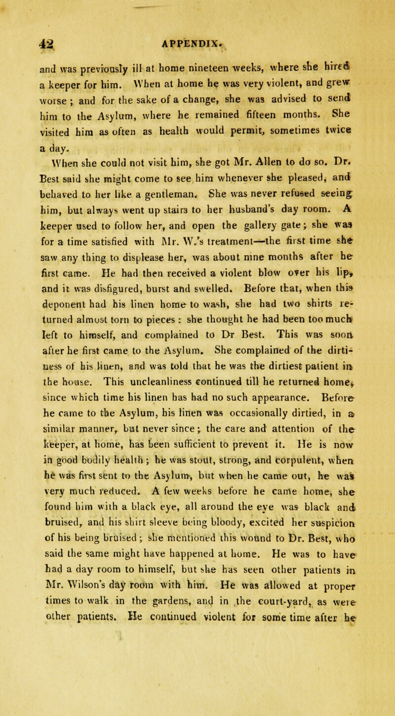 and was previously ill at home nineteen weeks, where she hired a keeper for him. When at home he was very violent, and grew worse ; and for the sake of a change, she was advised to send him to the Asylum, where he remained fifteen months. She visited him as often as health would permit, sometimes twice a day. When she could not visit him, she got Mr. Allen to do so. Dr. Best said she might come to see him whenever she pleased, and behaved to her like a gentleman. She was never refused seeing; him, but always went up stairs to her husband's day room. A keeper used to follow her, and open the gallery gate; she was for a time satisfied with Mr. W.'s treatment—the first time she saw any thing to displease her, was about nine months after he first came. He had then received a violent blow over his lip, and it was disfigured, burst and swelled. Before that, when this deponent had his linen home to wash, she had two shirts re- turned almost torn to pieces : she thought he had been too much- left to himself, and complained to Dr Best. This was soon after he first came to the Asylum. She complained of the dirti- ness of his linen, and was told that he was the dirtiest patient ins the house. This uncleanliness continued till he returned home, since which time his linen has had no such appearance. Before he came to the Asylum, his linen was occasionally dirtied, in a similar manner, but never since; the care and attention of the keeper, at home, has been sufficient to prevent it. He is now in good bodily health ; he was stout, strong, and corpulent, when he was first sent to the Asylum-, but when he came out, he was very much reduced. A few weeks before he came home, she found him with a black eye, all around the eye was black and bruised, and his shirt sleeve being bloody, excited her suspicion of his being bruised; she mentioned this wound to Dr. Best, who said the same might have happened at home. He was to have had a day room to himself, but she has seen other patients in Mr. Wilson's day room with him. He was allowed at proper times to walk in the gardens, and in .the court-yard, as were other patients. He continued violent for some time after he