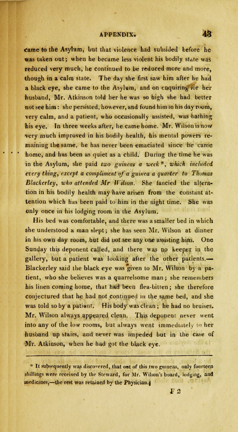 came to the Asylum, but that violence had subsided before he was taken out; when he became less violent his bodily state was reduced very much, he continued to be reduced more and more, though in a calm state. The day she first saw him after he had a black eye, she came to the Asylum, and on enquiring'tor her husband, Mr. Atkinson told her he was so high she had better not see hina: she persisted, however, and found him in his day room, very calm, and a patient, who occasionally assisted, was bathing his eye. In three weeks after, he came home. Mr. Wilson is now very much improved in his bodily health, his mental powers re- maining the same, he has never been emaciated since he came home, and has been as quiet as a child. During the time he was in the Asylum, she paid two guineas a week *, which included every thing, except a compliment of'a guinea a quarter to Thomas Blackerley, who attended Mr Wilson. She fancied the altera- tion in his bodily health may have arisen from the constant at- tention which has been paid to him in the night time. She was only once in his lodging room in ihe Asylum. His bed was comfortable, and there was a smaller bed in which she understood a man slept; she has seen Mr. Wilson at dinner in his own day room, but did not see any one assisting him. One Sunday ihis deponent called, and there was no keeper in the gallery, but a patient was looking after the other patients.— Blackerley said the black eye was given to Mr. Wilson by a pa- tient, who she believes was a quarrelsome man ; she remembers his linen coming home, that had been flea-bitten; she therefore conjectured that he had not continued in the same bed, and she was told so by a patisnf. His body was clean ; he had no bruises. Mr. Wilson always appeared clean. This deponent never went into any of the low rooms, but always went immediately to her husband up stairs, and never was impeded but in the case of Mr. Atkinson, when he had got the black eye. * It subsequently was discovered, that out of this two guineas, only fourteen shillings were received by the Steward, for Mr. Wilson's board, lodging, and medicines,—Die rest was retained by the Physician.) T2