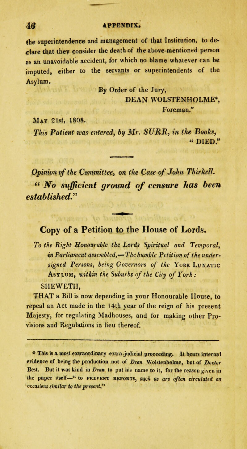 the superintendence and management of that Institution, to de- clare that they consider the death of the above-mentioned person as an unavoidable accident, for which no blame whatever can be imputed, either to the servants or superintendents of the Asylum. By Order of the Jury, DEAN WOLSTENHOLME*, Foreman. May 21st, 1808. This Patient teas entered, by Mr. SURR, in the Books,  DIED. Opinion of the Committee, on the Case of John Thirkell.  No sufficient ground of censure has been established. Copy of a Petition to the House of Lords. To the Right Honourable the Lords Spiritual and Temporal, in Parliament assembled,—The humble Petition of the under- signed Persons, being Governors of the York Lunatic Asylum, ■within the Suburbs of the City of York: SHEWETH, THAT a Bill is now depending in your Honourable House, to repeal an Act made in the 14th year of the reign of his present Majesty, for regulating Madhouses, and for making other Pro- visions and Regulations in lieu thereof. * This is a most extraordinary extrajudicial proceeding. It bears internal evidence of being the production not of Dean Wohtenholmc, but of Doctor Best. But it was kind in Dean to put his name to it, for the reason given in the paper itself— to prevent retorts, such as are often circulated on occasions similar to the yrejent.