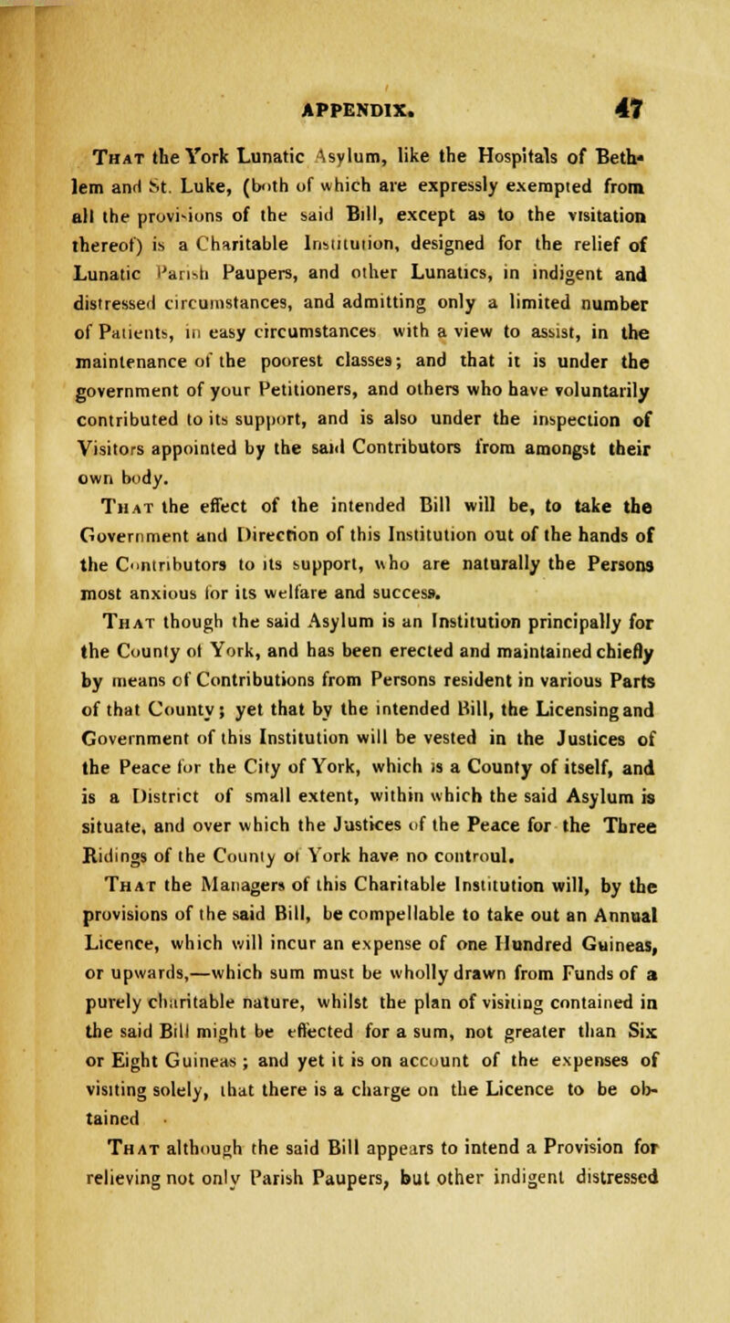 That the York Lunatic Asylum, like the Hospitals of Beth* lem and St. Luke, (both of which are expressly exempted from ell the provisions of the said Bill, except as to the visitation thereof) is a Charitable Institution, designed for the relief of Lunatic Parish Paupers, and other Lunatics, in indigent and distressed circumstances, and admitting only a limited number of Patients, in easy circumstances with a view to assist, in the maintenance of the poorest classes; and that it is under the government of your Petitioners, and others who have voluntarily contributed to its support, and is also under the inspection of Visitors appointed by the said Contributors from amongst their own body. That the effect of the intended Bill will be, to take the Government and Direction of this Institution out of the hands of the Contributors to its support, who are naturally the Persons most anxious lor its welfare and success. That though the said Asylum is an Institution principally for the County ot York, and has been erected and maintained chiefly by means of Contributions from Persons resident in various Parts of that County; yet that by the intended Bill, the Licensing and Government of this Institution will be vested in the Justices of the Peace for the City of York, which is a County of itself, and is a District of small extent, within which the said Asylum is situate, and over which the Justices of the Peace for the Three Ridings of the County ol York have no controul. That the Managers of this Charitable Institution will, by the provisions of the said Bill, be compellable to take out an Annual Licence, which will incur an expense of one Hundred Guineas, or upwards,—which sum must be wholly drawn from Funds of a purely charitable nature, whilst the plan of visiting contained in the said Bill might be effected for a sum, not greater than Six; or Eight Guineas ; and yet it is on account of the expenses of visiting solely, that there is a charge on the Licence to be ob- tained That although the said Bill appears to intend a Provision for relieving not only Parish Paupers, but other indigent distressed