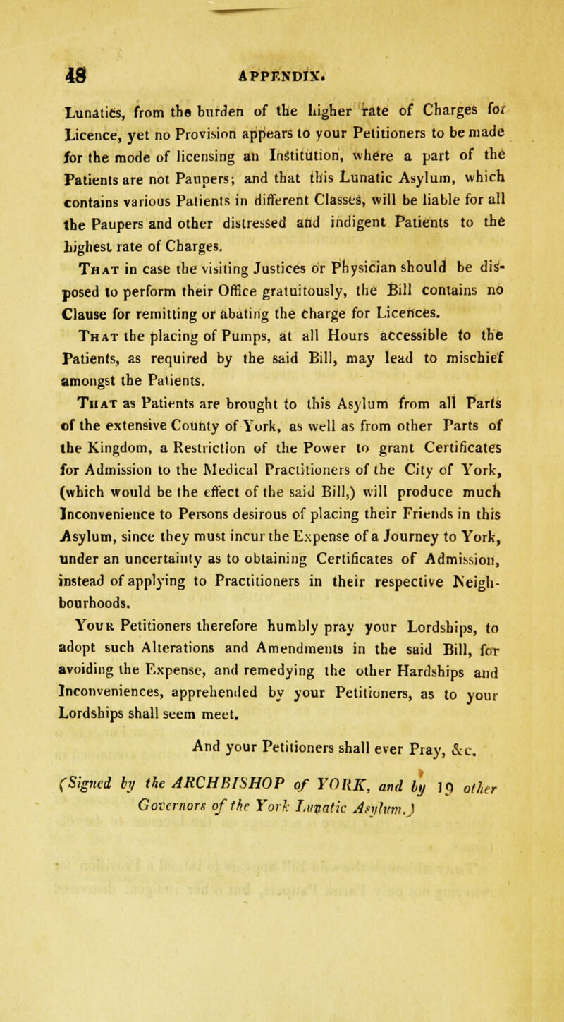 Lunatics, from ths burden of the higher rate of Charges for Licence, yet no Provision appears to your Petitioners to be made for the mode of licensing an Institution, where a part of the Patients are not Paupers; and that this Lunatic Asylum, which contains various Patients in different Classes, will be liable for all the Paupers and other distressed add indigent Patients to the highest rate of Charges. That in case the visiting Justices or Physician should be dis- posed to perform their Office gratuitously, the Bill contains no Clause for remitting or abating the Charge for Licences. That the placing of Pumps, at all Hours accessible to the Patients, as required by the said Bill, may lead to mischief amongst the Patients. That as Patients are brought to this Asylum from all Parts of the extensive County of York, as well as from other Parts of the Kingdom, a Restriction of the Power to grant Certificates for Admission to the Medical Practitioners of the City of York, (which would be the effect of the said Bill,) will produce much Inconvenience to Persons desirous of placing their Friends in this Asylum, since they must incur the Expense of a Journey to York, under an uncertainty as to obtaining Certificates of Admission, instead of applying to Practitioners in their respective Neigh- bourhoods. Your Petitioners therefore humbly pray your Lordships, to adopt such Alterations and Amendments in the said Bill, for avoiding the Expense, and remedying the other Hardships and Inconveniences, apprehended by your Petitioners, as to your Lordships shall seem meet. And your Petitioners shall ever Pray, &c. (Signed bj the ARCHBISHOP of YORK, and by 10 other Governors of the York Lupatic Astfhtm.J