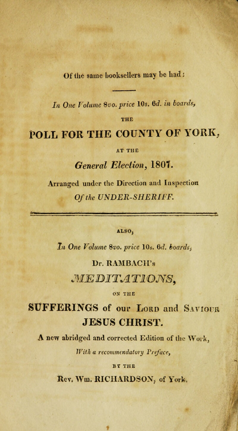 Of the same booksellers may be had: In One Volume Svo. price 10s. 6d. in boards, THE POLL FOR THE COUNTY OF YORK, AT THE General Election, 1801. Arranged under the Direction and Inspection Of the UNDER-SHERIFF. ALSO, In One Volume Svo. price 10i. &d. boards, Dr. RAMBACH's MJEDITA Tl QMS, ON THE SUFFERINGS of our Lord and Saviour JESUS CHRIST. A new abridged and corrected Edition of the Work, With a recommendatory Preface, B? THE Rev. Wo. RICHARDSON, of York.