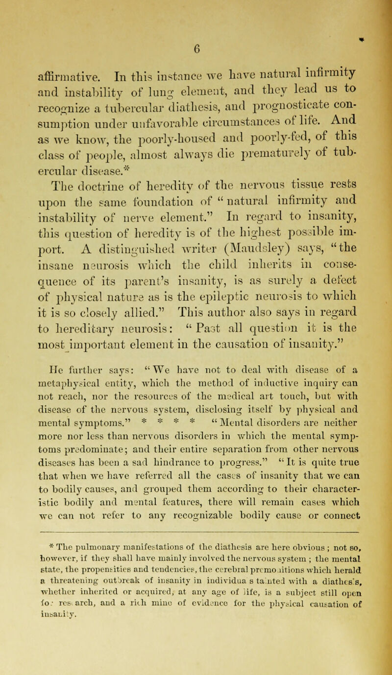 affirmative. In this instance we have natural infirmity and instability of lung element, and they lead us to recognize a tubercular diathesis, and prognosticate con- sumption under unfavorable circumstances of life. And as we know, the poorly-housed and poorly-fed, of this class of people, almost always die prematurely of tub- ercular disease.* The doctrine of heredity of the nervous tissue rests upon the same foundation of  natural infirmity and instability of nerve element.' In regard to insanity, this question of heredity is of the highest possible im- port. A distinguished writer (Maudsley) says, the insane naurosis which the child inherits in conse- quence of its parent's insanity, is as surely a defect of physical nature as is the epileptic neurosis to which it is so closely allied. This author also says in regard to hereditary neurosis:  Parjt all question it is the most important element in the causation of insanity. He farther says: We have not to deal with disease of a irjetaphy.-ieal entity, which the method of inductive inquiry can not reach, nor the resources of the medical ait touch, but with disease of the nervous system, disclosing itself by physical and mental symptoms. * * * *  Mental disorders are neither more nor less than nervous disorders in which the mental symp- toms predominate; and their entire separation from other nervous diseases has been a sad hindrance to progress. It is quite true that when we have referred all the cases of insanity that we can to bodily causes, and grouped them according to their character- istic bodily and mental features, there will remain cases which we can not refer to any recognizable bodily cause or connect * Tlie pulmonary manifestations of the diathesis are here obvious ; not so, however, if they shall have mainly involved the nervous system ; the mental state, the propensities and tendencies, the cerebial prcmo.iitions which herald a threatening outbreak of insanity in individua s ta.nted with a diathesis, whether inherited or acquired, at any age of life, is a subject still open to.- res. arch, and a rich mine of evidence lor the physical causation of insanity.