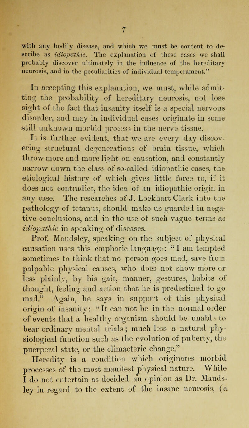 with any bodily disease, and which we must be content to de- scribe as idiopathic. The explanation of these cases we shall probably discover ultimately in the influence of the hereditary neurosis, and in the peculiarities of individual temperament. In accepting this explanation, we must, while admit- ting the probability of hereditary neurosis, not lose sight of the fact that insanity itself is a special nervous disorder, and may in individual cases originate in some still unknown morbid process in the nerve tissue. It is further evident, that we are every day discov- ering structural degenerations of brain tissue, which throw more and more light on causation, and constantly narrow down the class of so-called idiopathic cases, the etiological history of which gives little force to, if it does not contradict, the idea of an idiopathic origin in any case. The researches of J. Lockkart Clark into the pathology of tetanus, should make us guarded in nega- tive conclusions, and in the use of such vague terms as idiopathic in speaking of diseases. Prof. Maudsley, speaking on the subject of physical causation uses this emphatic language: I am tempted sometimes to think that no person goes mad, save fro n palpable physical causes, who does not show more or less plainly, by his gait, manner, gestures, habits of thought, feeling and action that he is predestined to go mad. Again, he says in support of this physical origin of insanity: It can not be in the normal o.der of events that a healthy organism should be unabb to bear ordinary mental trials ; much less a natural phy- siological function such as the evolution of puberty, the puerperal state, or the climacteric change. Heredity is a condition which originates morbid processes of the most manifest physical nature. While I do not entertain as decided an opinion as Dr. Mauds- ley in regard to the extent of the insane neurosis, (a