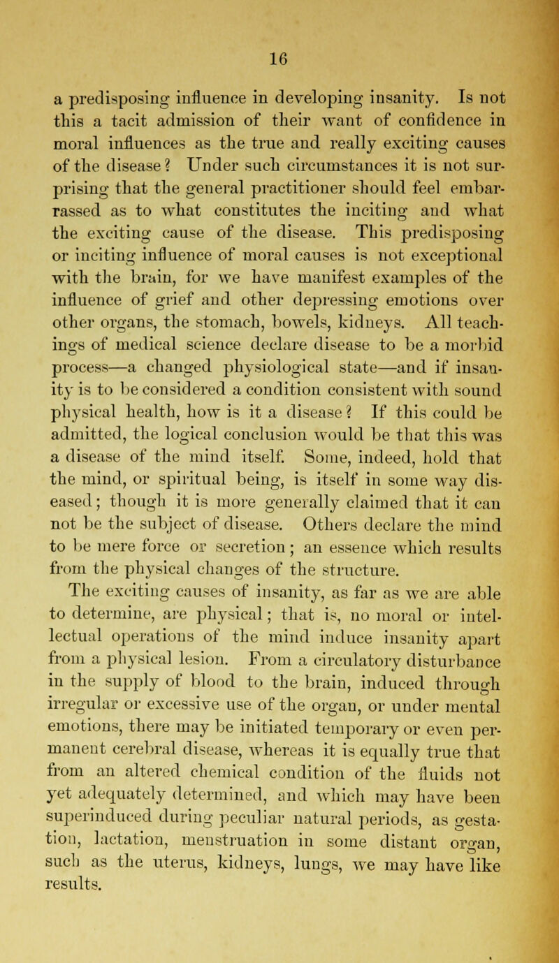 a predisposing influence in developing insanity. Is not this a tacit admission of their want of confidence in moral influences as the true and really exciting causes of the disease ? Under such circumstances it is not sur- prising that the general practitioner should feel embar- rassed as to what constitutes the inciting and what the exciting cause of the disease. This predisposing or inciting influence of moral causes is not exceptional with the brain, for we have manifest examples of the influence of grief and other depressing emotions over other organs, the stomach, bowels, kidneys. All teach- ings of medical science declare disease to be a morbid process—a changed physiological state—and if insau- ity is to be considered a condition consistent with sound physical health, how is it a disease ? If this could be admitted, the logical conclusion would be that this was a disease of the mind itself. Some, indeed, hold that the mind, or spiritual being, is itself in some way dis- eased ; though it is more generally claimed that it can not be the subject of disease. Others declare the mind to be mere force or secretion; an essence which results from the physical changes of the structure. The exciting causes of insanity, as far as we are able to determine, are physical; that is, no moral or intel- lectual operations of the mind induce insanity apart from a physical lesion. From a circulatory disturbance in the supply of blood to the brain, induced through irregular or excessive use of the organ, or under mental emotions, there may be initiated temporary or even per- manent cerebral disease, whereas it is equally true that from an altered chemical condition of the fluids not yet adequately determined, and which may have been superinduced during peculiar natural periods, as gesta- tion, lactation, menstruation in some distant organ, such as the uterus, kidneys, lungs, we may have like results.