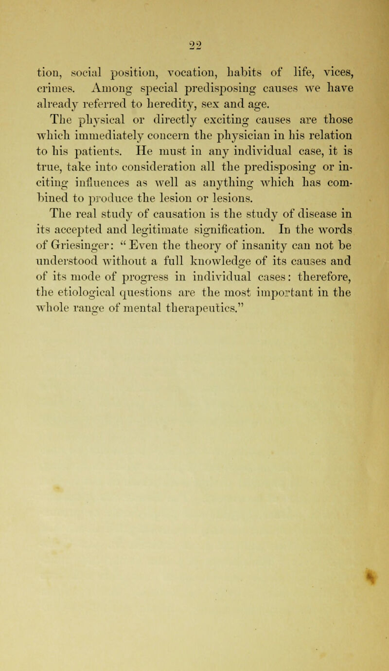 00 tion, social position, vocation, habits of life, vices, crimes. Among special predisposing causes we have already referred to heredity, sex and age. The physical or directly exciting causes are those which immediately concern the physician in his relation to his patients. He must in any individual case, it is true, take into consideration all the predisposing or in- citing influences as well as anything which has com- bined to produce the lesion or lesions. The real study of causation is the study of disease in its accepted and legitimate signification. In the words of Griesiuger: Even the theory of insanity can not be understood without a full knowledge of its causes and of its mode of progress in individual cases: therefore, the etiological questions are the most important in the whole range of mental therapeutics.