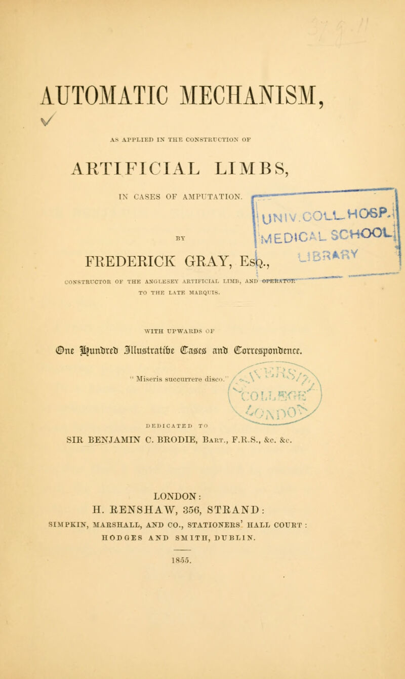 AUTOMATIC MECHANISM, V AS APPLIED IX THE CONSTRUCTION OP ARTIFICIAL LIMBS, IX CASES OK IMPUTATION, f.'. '- UNIV.COU-H06Pj MEDICAL SCHOOL] FREDERICK GRAY, Esq., FtrCTOR OF THE ANGLESEY ARTIFICIAL LIMB, AND OPERATnr. TO THE LATE MARQUIS. WITH UPWARDS OF One ^urtuTrt SUustrattbe Cases arrtj Ccrrrspantirncc.  Miseris succurrere disc. DEDICATED T' SIR BENJAMIN C. BRODIE, Bart., F.R.S., &c. &c. LONDON: H. EENSHAW, 356, STEAND : SIMPKIN, MARSHALL, AND CO., STATIONERS' HALL COURT : HODGES AND SMITH, DUBLIN. 18.5.5.