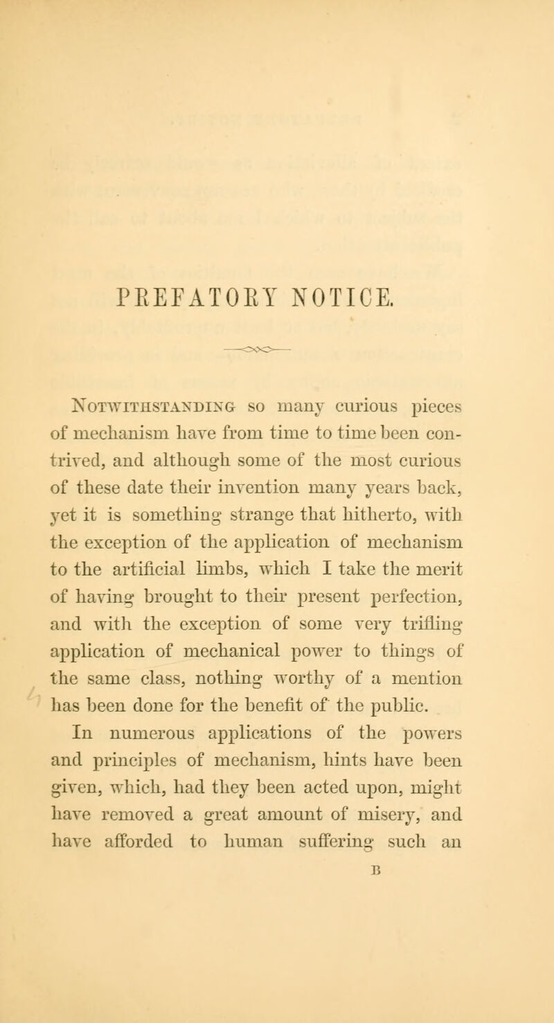 PREFATORY NOTICE. Notwithstanding so many curious pieces of mechanism have from time to time been con- trived, and although some of the most curious of these date their invention many years hack, yet it is something strange that hitherto, with the exception of the application of mechanism to the artificial limbs, which I take the merit of having brought to their present perfection, and with the exception of some very trifling application of mechanical power to things of the same class, nothing worthy of a mention lias been done for the benefit of the public. In numerous applications of the powers and principles of mechanism, hints have been given, which, had they been acted upon, might have removed a great amount of misery, and have afforded to human suffering such an