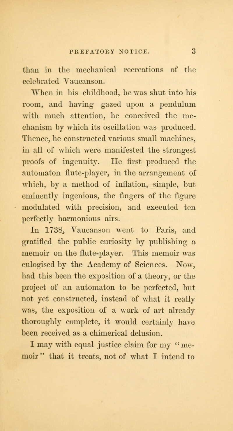than in the mechanical recreations of the celebrated Yancanson. When in his childhood, he was shut into his room, and having gazed upon a pendulum with much attention, he conceived the me- chanism by which its oscillation was produced. Thence, he constructed various small machines, in all of which were manifested the strongest proofs of ingenuity. He first produced the automaton flute-player, in the arrangement of which, by a method of inflation, simple, but eminently ingenious, the fingers of the figure modulated with precision, and executed ten perfectly harmonious airs. In 1738, Vaucanson went to Paris, and gratified the public curiosity by publishing a memoir on the flute-player. This memoir was eulogised by the Academy of Sciences. Now, had this been the exposition of a theory, or the project of an automaton to be perfected, but not yet constructed, instead of what it really was, the exposition of a work of art already thoroughly complete, it would certainly have been received as a chimerical delusion. I may with equal justice claim for my me- moir that it treats, not of what I intend to