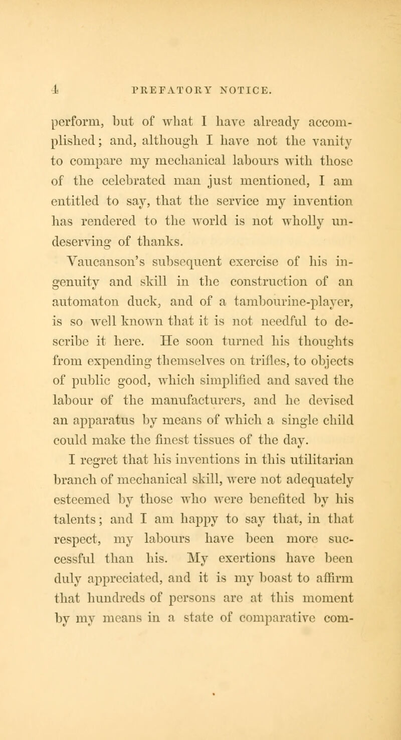 perform, but of what I bave already accom- plished ; and, although I have uot the vanity to compare my mechanical labours with those of the celebrated man just mentioned, I am entitled to say, that the service my invention has rendered to the world is not wholly un- deserving of thanks. Yaucanson's subsequent exercise of his in- genuity and skill in the construction of an automaton duck, and of a tambourine-player, is so well known that it is not needful to de- scribe it here. He soon turned his thoughts from expending themselves on trifles, to objects of public good, which simplified and saved the labour of the manufacturers, and he devised an apparatus by means of which a single child could make the finest tissues of the day. I regret that his inventions in this utilitarian branch of mechanical skill, were not adequately esteemed by those who were benefited by his talents; and I am happy to say that, in that respect, my labours have been more suc- cessful than his. My exertions have been duly appreciated, and it is my boast to affirm that hundreds of persons are at this moment by my means in a state of comparative com-