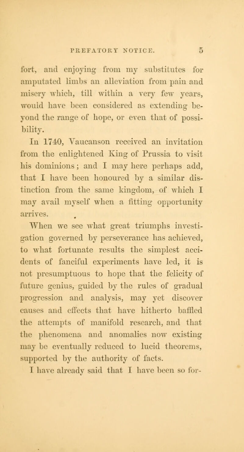 fort, and enjoying from my substitutes for amputated limbs an alleviation from pain and misery which, till within a very few years, would have been considered as extending be- yond the range of hope, or even that of possi- bility. In 1740, Yaucanson received an invitation from the enlightened King of Prussia to visit his dominions; and I may here perhaps add, that I have been honoured by a similar dis- tinction from the same kingdom, of which I may avail myself when a fitting opportunity arrives.. When we see what great triumphs investi- gation governed by perseverance has achieved, to what fortunate results the simplest acci- dents of fanciful experiments have led, it is not presumptuous to hope that the felicity of future genius, guided by the rules of gradual progression and analysis, may yet discover causes and effects that have hitherto baffled the attempts of manifold research, and that the phenomena and anomalies now existing may be eventually reduced to lucid theorems, supported by the authority of facts. I have already said that I have been so for-