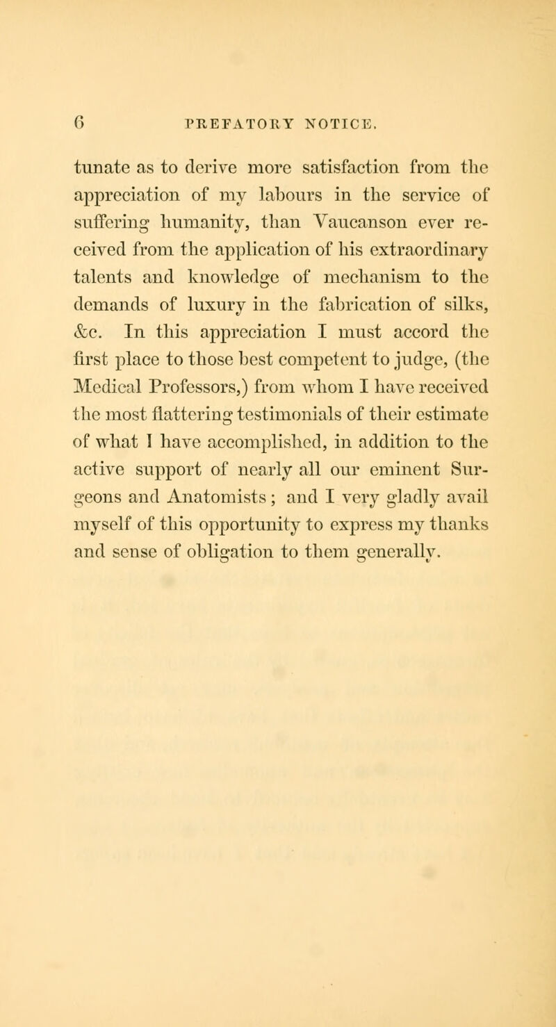 tunate as to derive more satisfaction from the appreciation of my labours in the service of suffering humanity, than Vaucanson ever re- ceived from the application of his extraordinary talents and knowledge of mechanism to the demands of luxury in the fabrication of silks, &c. In this appreciation I must accord the first place to those best competent to judge, (the Medical Professors,) from whom I have received the most flattering testimonials of their estimate of what I have accomplished, in addition to the active support of nearly all our eminent Sur- geons and Anatomists; and I very gladly avail myself of this opportunity to express my thanks and sense of obligation to them generally.