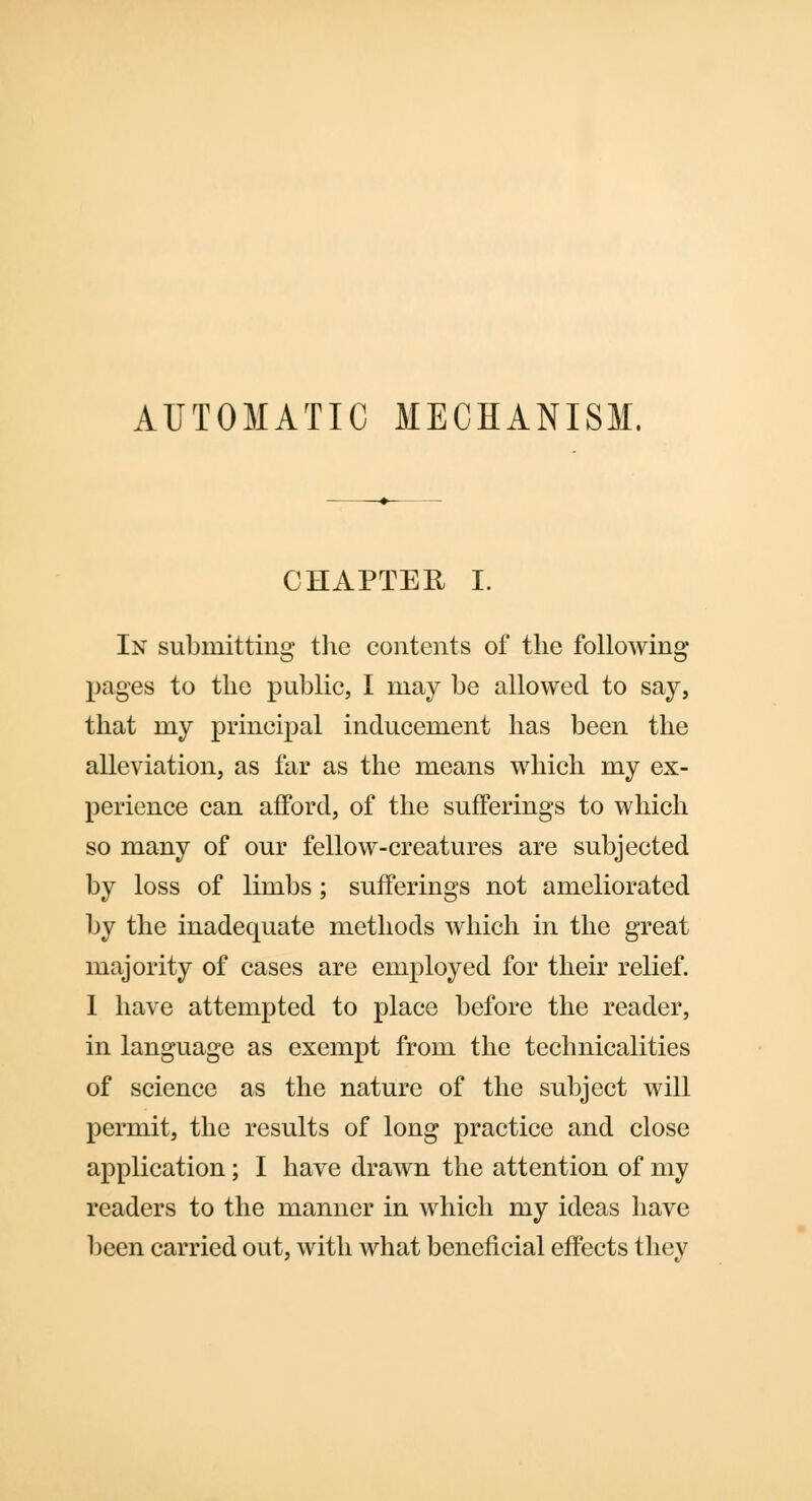 AUTOMATIC MECHANISM. CHAPTER I. In submitting the contents of the following- pages to the public, I may be allowed to say, that my principal inducement has been the alleviation, as far as the means which my ex- perience can afford, of the sufferings to which so many of our fellow-creatures are subjected by loss of limbs; sufferings not ameliorated by the inadequate methods which in the great majority of cases are employed for their relief. I have attempted to place before the reader, in language as exempt from the technicalities of science as the nature of the subject will permit, the results of long practice and close application; I have drawn the attention of my readers to the manner in which my ideas have been carried out, with what beneficial effects they
