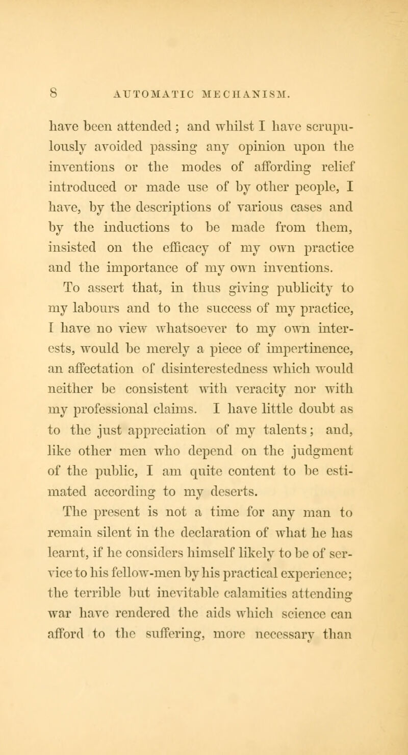 have been attended ; and whilst I have scrupu- lously avoided passing any opinion upon the inventions or the modes of affording relief introduced or made use of by other people, I have, by the descriptions of various cases and by the inductions to be made from them, insisted on the efficacy of my own practice and the importance of my own inventions. To assert that, in thus giving publicity to my labours and to the success of my practice, I have no view whatsoever to my own inter- ests, would be merely a piece of impertinence, an affectation of disinterestedness which would neither be consistent with veracity nor with my professional claims. I have little doubt as to the just appreciation of my talents; and, like other men who depend on the judgment of the public, I am quite content to be esti- mated according to my deserts. The present is not a time for any man to remain silent in the declaration of what he has learnt, if he considers himself likely to be of ser- vice to his fellow-men by his practical experience; the terrible but inevitable calamities attending war have rendered the aids which science can afford to the suffering, more necessary than