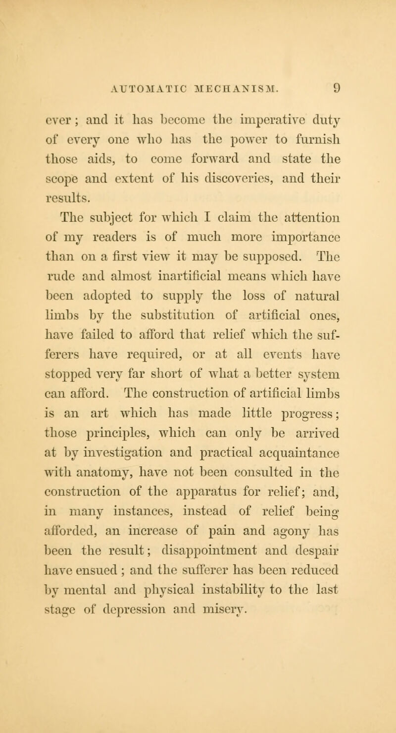 ever; and it has become the imperative duty of every one who has the power to furnish those aids, to come forward and state the scope and extent of his discoveries, and their results. The subject for which I claim the attention of my readers is of much more importance than on a first view it may be supposed. The rude and almost inartificial means which have been adopted to supply the loss of natural limbs by the substitution of artificial ones, have failed to afford that relief which the suf- ferers have required, or at all events have stopped very far short of what a better system can afford. The construction of artificial limbs is an art which has made little progress; those principles, which can only be arrived at by investigation and practical acquaintance with anatomy, have not been consulted in the construction of the apparatus for relief; and, in many instances, instead of relief being afforded, an increase of pain and agony has been the result; disappointment and despair have ensued ; and the sufferer has been reduced by mental and physical instability to the last staprc of depression and misery.