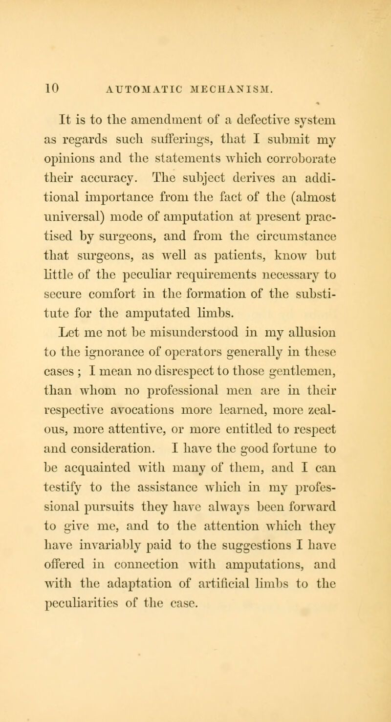 It is to the amendment of a defective system as regards such sufferings, that I submit my opinions and the statements which corroborate their accuracy. The subject derives an addi- tional importance from the fact of the (almost universal) mode of amputation at present prac- tised by surgeons, and from the circumstance that surgeons, as well as patients, know but little of the peculiar requirements necessary to secure comfort in the formation of the substi- tute for the amputated limbs. Let me not be misunderstood in my allusion to the ignorance of operators generally in these cases ; I mean no disrespect to those gentlemen, than whom no professional men are in their respective avocations more learned, more zeal- ous, more attentive, or more entitled to respect and consideration. I have the good fortune to be acquainted with many of them, and I can testify to the assistance which in my profes- sional pursuits they have always been forward to give me, and to the attention which they have invariably paid to the suggestions I have offered in connection with amputations, and with the adaptation of artificial limbs to the peculiarities of the case.