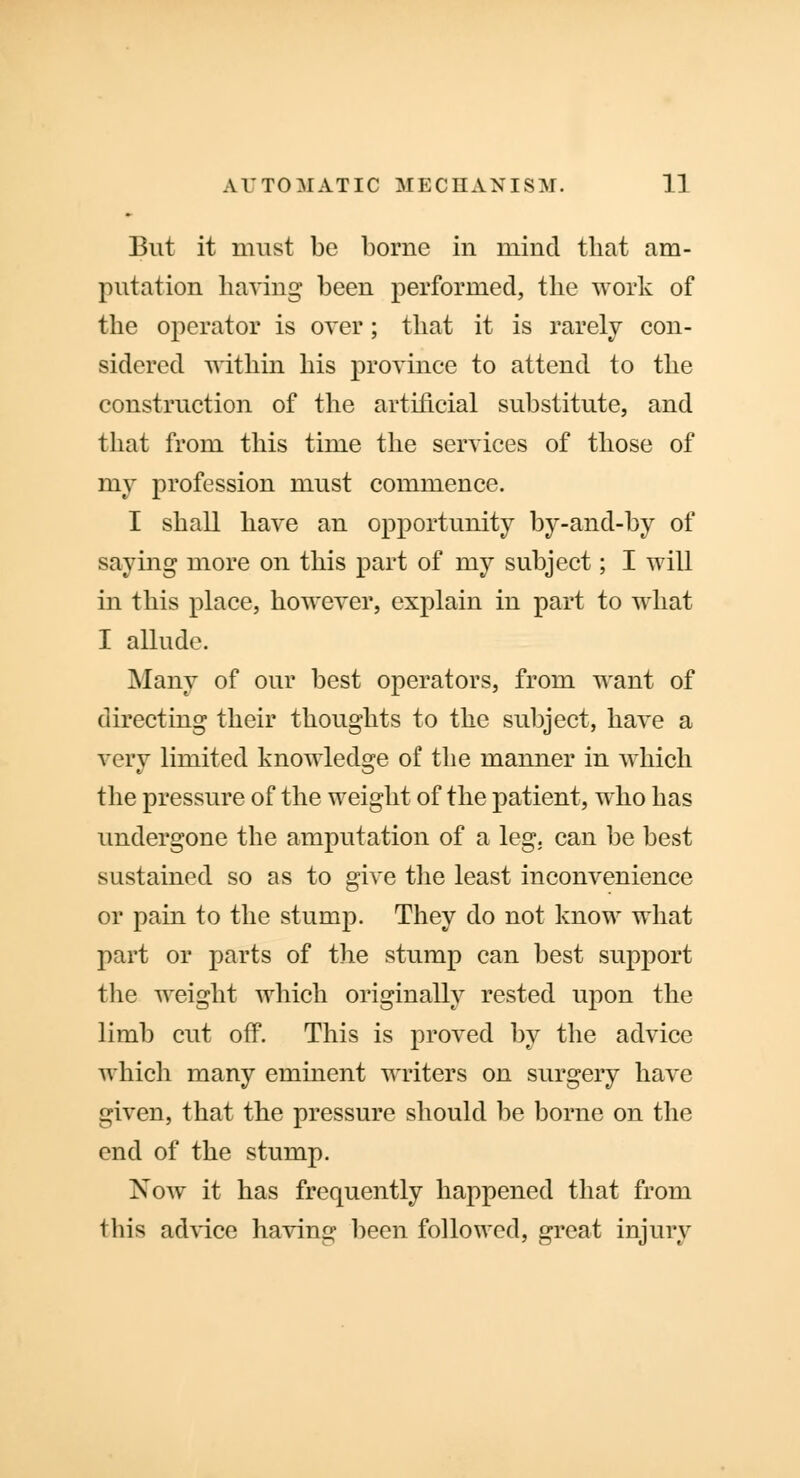 But it must be borne in mind that am- putation having been performed, the work of the operator is over; that it is rarely con- sidered within his province to attend to the construction of the artificial substitute, and that from this time the services of those of my profession must commence. I shall have an opportunity by-and-by of saying more on this part of my subject; I will in this place, however, explain in part to what I allude. Many of our best operators, from want of directing their thoughts to the subject, have a very limited knowledge of the manner in which the pressure of the weight of the patient, who has undergone the amputation of a leg. can be best sustained so as to give the least inconvenience or pain to the stump. They do not know what part or parts of the stump can best support the weight which originally rested upon the limb cut off. This is proved by the advice which many eminent writers on surgery have given, that the pressure should be borne on the end of the stump. Now it has frequently happened that from this advice having been followed, great injury