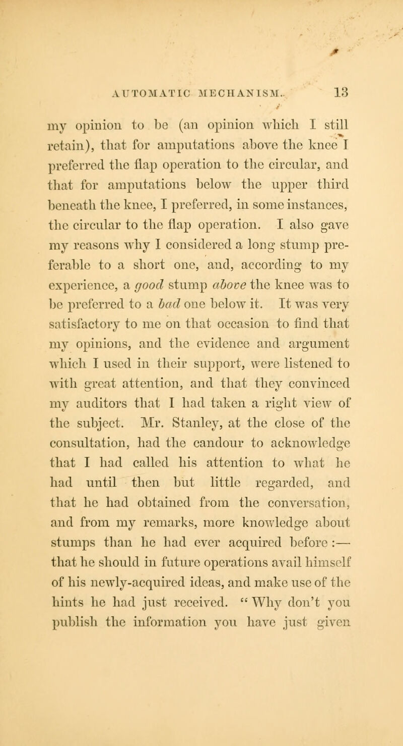 my opinion to bo (an opinion which I still retain), that for amputations above the knee I preferred the flap operation to the circular, and that for amputations below the upper third beneath the knee, I preferred, in some instances, the circular to the flap operation. I also gave my reasons why I considered a long stump pre- ferable to a short one, and, according to my experience, a good stump above the knee was to be preferred to a bad one below it. It was very satisfactory to me on that occasion to find that my opinions, and the evidence and argument which I used in their support, were listened to with great attention, and that they convinced my auditors that I had taken a right view of the subject. Mr. Stanley, at the close of the consultation, had the candour to acknowledge that I had called his attention to what he had until then but little regarded, and that he had obtained from the conversation, and from my remarks, more knowledge about stumps than he had ever acquired before :— that he should in future operations avail himself of his newly-acquired ideas, and make use of the hints he had just received. Why don't you publish the information you have just given