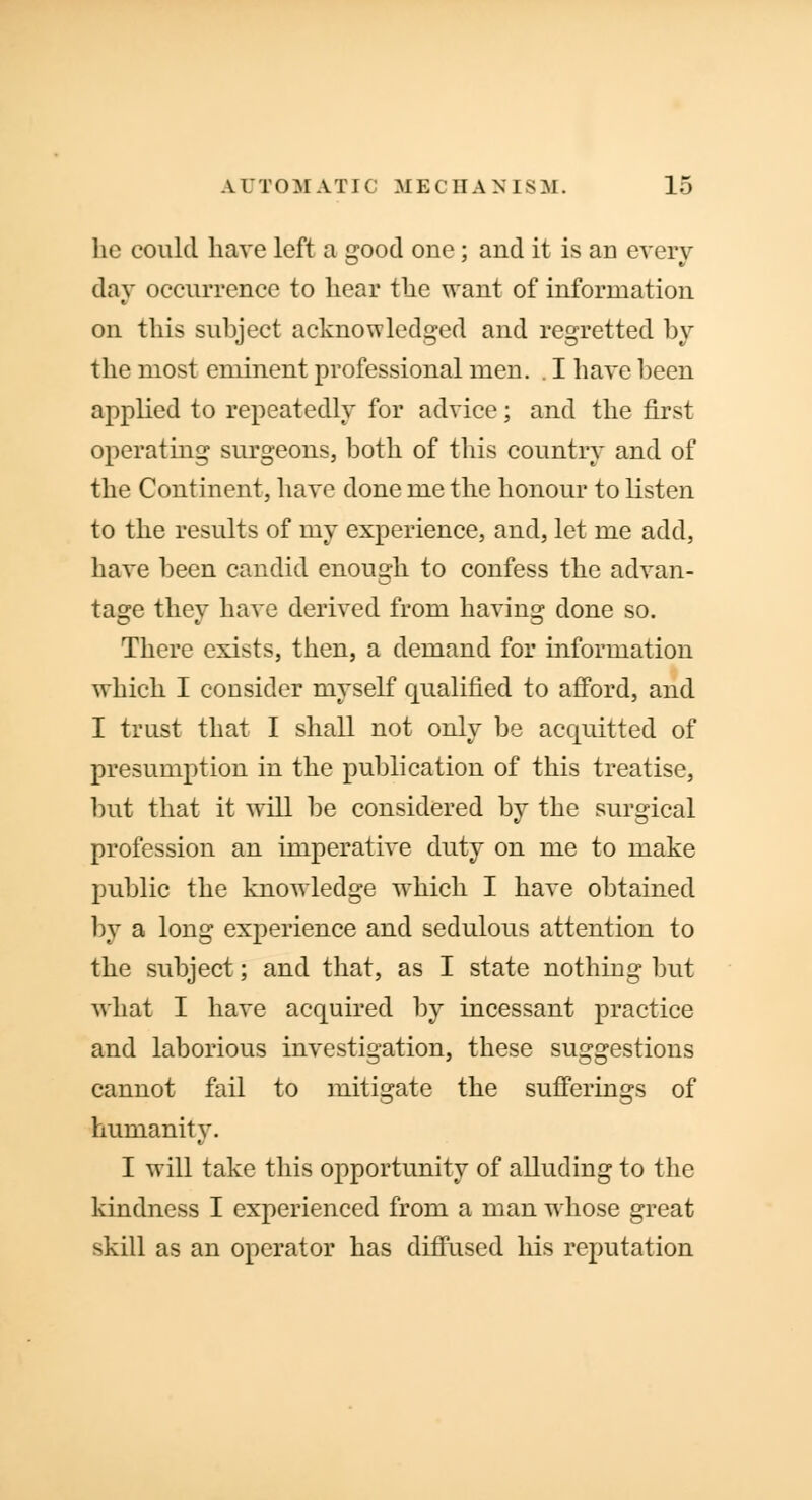 he could have left a good one; and it is an every day occurrence to hear the want of information on this subject acknowledged and regretted by the most eminent professional men. . I have been applied to repeatedly for advice; and the first operating surgeons, both of this country and of the Continent, have done me the honour to listen to the results of my experience, and, let me add, have been candid enough to confess the advan- tage they have derived from having done so. There exists, then, a demand for information which I consider myself qualified to afford, and I trust that I shall not only be acquitted of presumption in the publication of this treatise, but that it will be considered by the surgical profession an imperative duty on me to make public the knowledge which I have obtained by a long experience and sedulous attention to the subject; and that, as I state nothing but what I have acquired by incessant practice and laborious investigation, these suggestions cannot fail to mitigate the sufferings of humanity. I will take this opportunity of alluding to the kindness I experienced from a man whose great skill as an operator has diffused his reputation