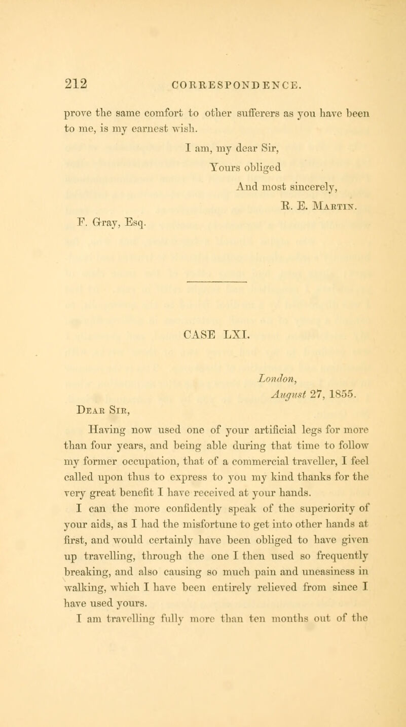 prove the same comfort to other sufferers as you have heen to me, is my earnest wish. I am, my dear Sir, Yours obliged Aud most sincerely, B, E. Martix. F. Gray, Esq. CASE LXI. London, August 27, 1855. Dear Sir, Having now used one of your artificial legs for more than four years, and being able during that time to follow my former occupation, that of a commercial traveller, I feel called upon thus to express to you my kind thanks for the very great benefit I have received at your hands. I can the more confidently speak of the superiority of your aids, as I had the misfortune to get into other hands at first, and would certainly have been obliged to have given up travelling, through the one I then used so frequency breaking, and also causing so much pain and uneasiness in walking, which I have been entirely relieved from since I bave used yours. I am travelling fully more than ten months out of the