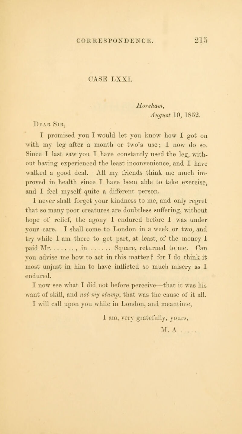 COB RES VON D \<] NCE. 2 1 5 CASE LXXI. Horsham, August 10, 1852. Dear Sib, I promised you I would let you know how I got on with my leg after a month or two's use; I now do so. Since I last saw you I have constantly used the leg, with- out having experienced the least inconvenience, and I have walked a good deal. All my friends think me much im- proved in health since I have heen able to take exercise, and I feel myself quite a different person. I never shall forget your kindness to me, and only regret that so many poor creatures are doubtless suffering, without hope of relief, the agony I endured before I was under your care. I shall come to London in a week or two, and try while I am there to get part, at least, of the money I paid Mr , in Square, returned to me. Can you advise me how to act in this matter ? for I do think it most unjust in him to have inflicted so much misery as I endured. I now see what I did not before perceive—that it was his want of skill, and not my stump, that was the cause of it all. I will call upon you while in London, and meantime, 1 am, very gratefully, yours, M. A